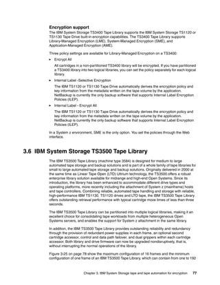 Encryption support
        The IBM System Storage TS3400 Tape Library supports the IBM System Storage TS1120 or
        TS1130 Tape Drive built-in encryption capabilities. The TS3400 Tape Library supports
        Library-Managed Encryption (LME), System-Managed Encryption (SME), and
        Application-Managed Encryption (AME).

        Three policy settings are available for Library-Managed Encryption on a TS3400:
           Encrypt All
           All cartridges in a non-partitioned TS3400 library will be encrypted. If you have partitioned
           a TS3400 library into two logical libraries, you can set the policy separately for each logical
           library.
           Internal Label -Selective Encryption
           The IBM TS1120 or TS1130 Tape Drive automatically derives the encryption policy and
           key information from the metadata written on the tape volume by the application.
           NetBackup is currently the only backup software that supports Internal Label Encryption
           Policies (ILEP).
           Internal Label - Encrypt All
           The IBM TS1120 or TS1130 Tape Drive automatically derives the encryption policy and
           key information from the metadata written on the tape volume by the application.
           NetBackup is currently the only backup software that supports Internal Label Encryption
           Policies (ILEP).

        In a System z environment, SME is the only option. You set the policies through the Web
        interface.



3.6 IBM System Storage TS3500 Tape Library
        The IBM TS3500 Tape Library (machine type 3584) is designed for medium to large
        automated tape storage and backup solutions and is part of a whole family of tape libraries for
        small to large automated tape storage and backup solutions. Originally delivered in 2000 at
        the same time as Linear Tape Open (LTO) Ultrium technology, the TS3500 offers a robust
        enterprise library solution available for midrange and high-end Open Systems. Since its
        introduction, the library has been enhanced to accommodate different drive types and
        operating platforms, more recently including the attachment of System z (mainframe) hosts
        and tape controllers. Combining reliable, automated tape handling and storage with reliable,
        high-performance IBM TS1130, TS1120 drives and LTO tape, the IBM TS3500 Tape Library
        offers outstanding retrieval performance with typical cartridge move times of less than three
        seconds.

        The IBM TS3500 Tape Library can be partitioned into multiple logical libraries, making it an
        excellent choice for consolidating tape workloads from multiple heterogeneous Open
        Systems servers, and enables the support for System z attachment in the same library.

        In addition, the IBM TS3500 Tape Library provides outstanding reliability and redundancy
        through the provision of redundant power supplies in each frame, an optional second
        cartridge accessor, control and data path failover, and dual grippers within each cartridge
        accessor. Both library and drive firmware can now be upgraded nondisruptively, that is,
        without interrupting the normal operations of the library.

        Figure 3-25 on page 78 show the maximum configuration of 16 frames and the minimum
        configuration of one frame of an IBM TS3500 Tape Library, which can contain from one to 192



                              Chapter 3. IBM System Storage tape and tape automation for encryption    77
 
