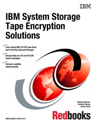 Front cover


IBM System Storage
Tape Encryption
Solutions
Learn about IBM TS1130 Tape Drive
and Tivoli Key Lifecycle Manager

Encrypt data on LTO and TS1100
series cartridges

Discover usability
enhancements




                                                  Babette Haeusser
                                                  Jonathan Barney
                                                      Arthur Colvig




ibm.com/redbooks
 