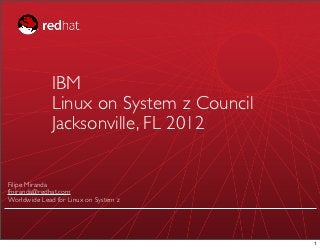 IBM
              Linux on System z Council
              Jacksonville, FL 2012

Filipe Miranda
fmiranda@redhat.com
Worldwide Lead for Linux on System z




                                          1
 
