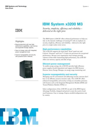 IBM Systems and Technology                                                                                               System x
Data Sheet




                                                       IBM System x3200 M3
                                                       Security, simplicity, efficiency and reliability –
                                                       delivered at the right price


                                                       The IBM System x3200 M3 offers enhanced performance to help you
               Highlights                              take on the dynamic challenges of running IT with an emphasis on
                                                       security, simplicity, efficiency and reliability – delivered at the right
           ●   Boost productivity with new high-       price in a single-socket tower server.
               performance capabilities, vast memory
               and expanded storage capacity
                                                       High-performance capabilities
           ●   Save on energy costs with integrated
               power management tools                  The x3200 M3 supports the latest Intel® Xeon® quad-core and
                                                       Celeron®, Pentium® and Core™ i3 dual-core processors for exceptional
           ●   Improve manageability and security
                                                       performance. Because your organisation must manage growing
               with powerful built-in features.
                                                       volumes of data while maintaining high performance, the x3200 M3
                                                       offers vast memory capacity and disk storage.

                                                       Efficient power management
                                                       To enable energy savings, the x3200 M3 provides high-efficiency
                                                       power supplies (model dependent) and support for IBM Systems
                                                       Director Active Energy Manager, an energy usage monitoring tool.

                                                       Superior manageability and security
                                                       Managing your IT environment and addressing security concerns don’t
                                                       have to be difficult, resource-intensive tasks. The x3200 M3 offers
                                                       enhanced manageability and security to help you streamline processes
                                                       with features such as the Integrated Management Module (IMM) and
                                                       Trusted Platform Module (TPM) 1.2.

                                                       Select conﬁgurations of the x3200 M3 are part of the IBM Express
                                                       Advantage Portfolio, designed and priced to meet the needs of mid-
                                                       sized businesses. Easy to manage, Express models/conﬁgurations vary
                                                       by country.
 
