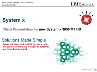 Server solutions built on IBM System x rack
and tower servers make it simple to act faster
and move further ahead
© 2013 IBM Corporation
Jill Caugherty, System x 1S & 2S Marketing
September 10, 2013
System x
Client Presentation for new System x 3650 M4 HD
Solutions Made Simple
 