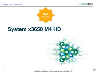 © 2013 IBM Corporation
System x 1S & 2S Servers
For IBMers and BPs only – IBM confidential until 9/10 at 3pm EST
11
System x3650 M4 HD
New
9/10/13
New
9/10/13
 