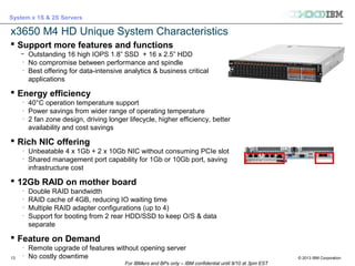 © 2013 IBM Corporation
System x 1S & 2S Servers
For IBMers and BPs only – IBM confidential until 9/10 at 3pm EST
13
x3650 M4 HD Unique System Characteristics
 Support more features and functions
̶ Outstanding 16 high IOPS 1.8” SSD + 16 x 2.5” HDD
̶
No compromise between performance and spindle
̶
Best offering for data-intensive analytics & business critical
applications
 Energy efficiency
̶
40°C operation temperature support
̶
Power savings from wider range of operating temperature
̶
2 fan zone design, driving longer lifecycle, higher efficiency, better
availability and cost savings
 Rich NIC offering
̶
Unbeatable 4 x 1Gb + 2 x 10Gb NIC without consuming PCIe slot
̶
Shared management port capability for 1Gb or 10Gb port, saving
infrastructure cost
 12Gb RAID on mother board
̶
Double RAID bandwidth
̶
RAID cache of 4GB, reducing IO waiting time
̶
Multiple RAID adapter configurations (up to 4)
̶
Support for booting from 2 rear HDD/SSD to keep O/S & data
separate
 Feature on Demand
̶
Remote upgrade of features without opening server
̶
No costly downtime
 