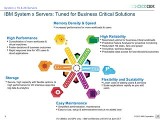 © 2013 IBM Corporation
System x 1S & 2S Servers
For IBMers and BPs only – IBM confidential until 9/10 at 3pm EST
8
IBM System x Servers: Tuned for Business Critical Solutions
High Performance
 Consolidation of more workloads &
virtual machines
 Faster decisions & business outcomes
 Rapid response time for VDI users &
cloud applications
Memory Density & Speed
 Increased performance for more workloads & users
High Reliability
 Maximized uptime for business-critical workloads
 Predictive Failure Analysis for proactive monitoring
 Redundant HS disks, fans and power
 Innovative, tool-less design
 Predictable data access for fast decisions/outcomes
Easy Maintenance
 Simplified administration, maintenance
 Easy-to-use, setup & administrative tools at no added cost
Flexibility and Scalability
 Lower costs of adding users & services
 Scale applications rapidly as you add
users
Storage
 Secure, high capacity with flexible options, &
high performance for I/O intensive apps like
big data & analytics
 