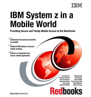 ibm.com/redbooks
IBM System z in a
Mobile World
Providing Secure and Timely Mobile Access to the Mainframe
Wilhelm Mild
David Shute
Peter Siddell
Frank Van Der Wal
Nigel Williams
Richard Young
Understand the business benefits
of mobility
Integrate IBM System z into your
mobile strategy
Explore an integrated and
secure mobile application
Front cover
Axel Buecker
Aymeric Affouard
Andy Armstrong
Raymond Chiang
Tony Duong
Richard Gamblin
 