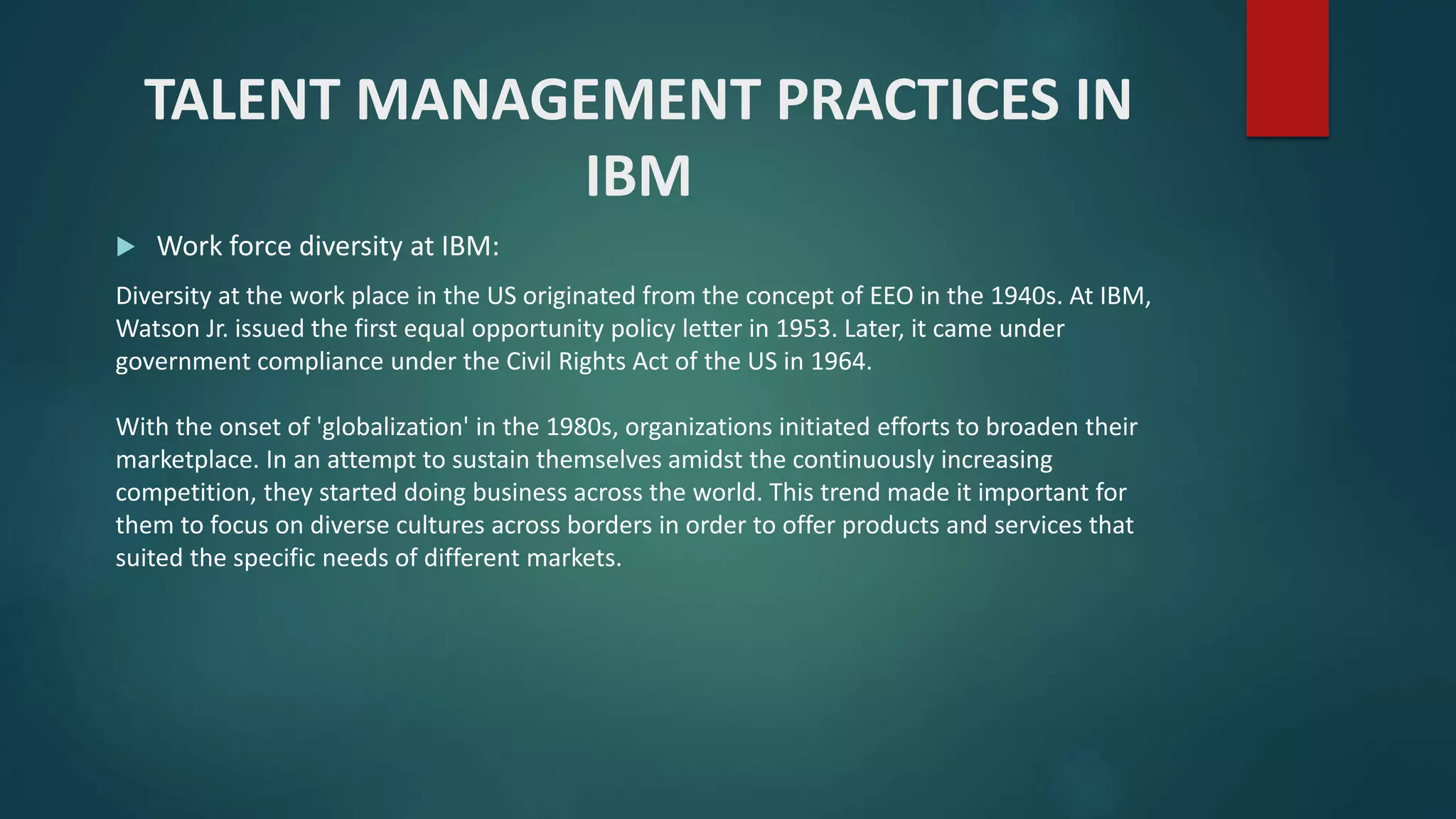 TALENT MANAGEMENT PRACTICES IN
IBM
 Work force diversity at IBM:
Diversity at the work place in the US originated from the concept of EEO in the 1940s. At IBM,
Watson Jr. issued the first equal opportunity policy letter in 1953. Later, it came under
government compliance under the Civil Rights Act of the US in 1964.
With the onset of 'globalization' in the 1980s, organizations initiated efforts to broaden their
marketplace. In an attempt to sustain themselves amidst the continuously increasing
competition, they started doing business across the world. This trend made it important for
them to focus on diverse cultures across borders in order to offer products and services that
suited the specific needs of different markets.
 