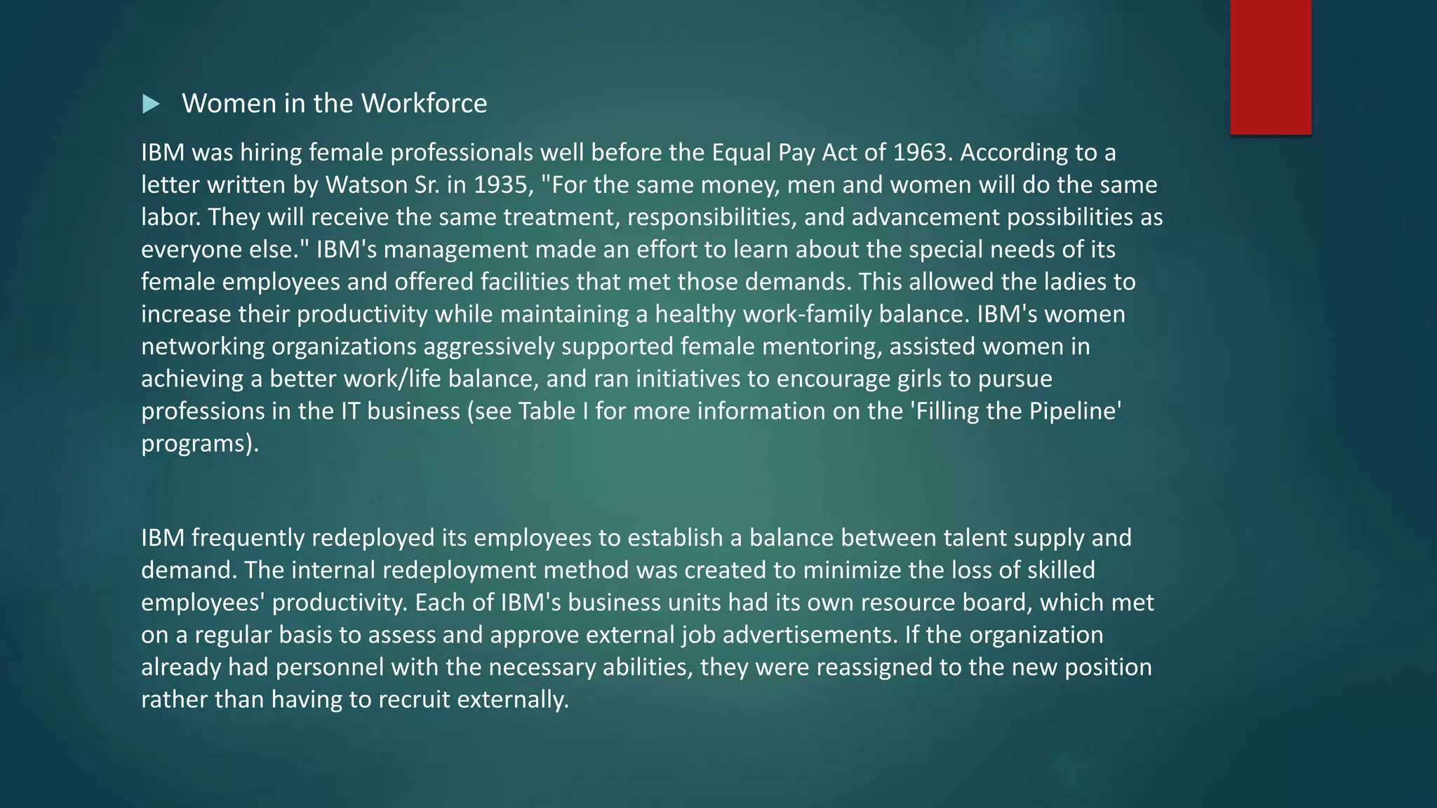  Women in the Workforce
IBM was hiring female professionals well before the Equal Pay Act of 1963. According to a
letter written by Watson Sr. in 1935, "For the same money, men and women will do the same
labor. They will receive the same treatment, responsibilities, and advancement possibilities as
everyone else." IBM's management made an effort to learn about the special needs of its
female employees and offered facilities that met those demands. This allowed the ladies to
increase their productivity while maintaining a healthy work-family balance. IBM's women
networking organizations aggressively supported female mentoring, assisted women in
achieving a better work/life balance, and ran initiatives to encourage girls to pursue
professions in the IT business (see Table I for more information on the 'Filling the Pipeline'
programs).
IBM frequently redeployed its employees to establish a balance between talent supply and
demand. The internal redeployment method was created to minimize the loss of skilled
employees' productivity. Each of IBM's business units had its own resource board, which met
on a regular basis to assess and approve external job advertisements. If the organization
already had personnel with the necessary abilities, they were reassigned to the new position
rather than having to recruit externally.
 