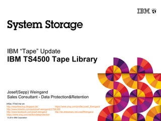 © 2014 IBM Corporation
IBM “Tape” Update
IBM TS4500 Tape Library
Josef(Sepp) Weingand
Sales Consultant - Data Protection&Retention
Infos / Find me on:
http://sepp4backup.blogspot.de/ https://www.xing.com/profile/Josef_Weingand
http://www.linkedin.com/pub/josef-weingand/2/788/300
http://www.facebook.com/josef.weingand http://de.slideshare.net/JosefWeingand
https://www.xing.com/net/ibmdataprotection
 