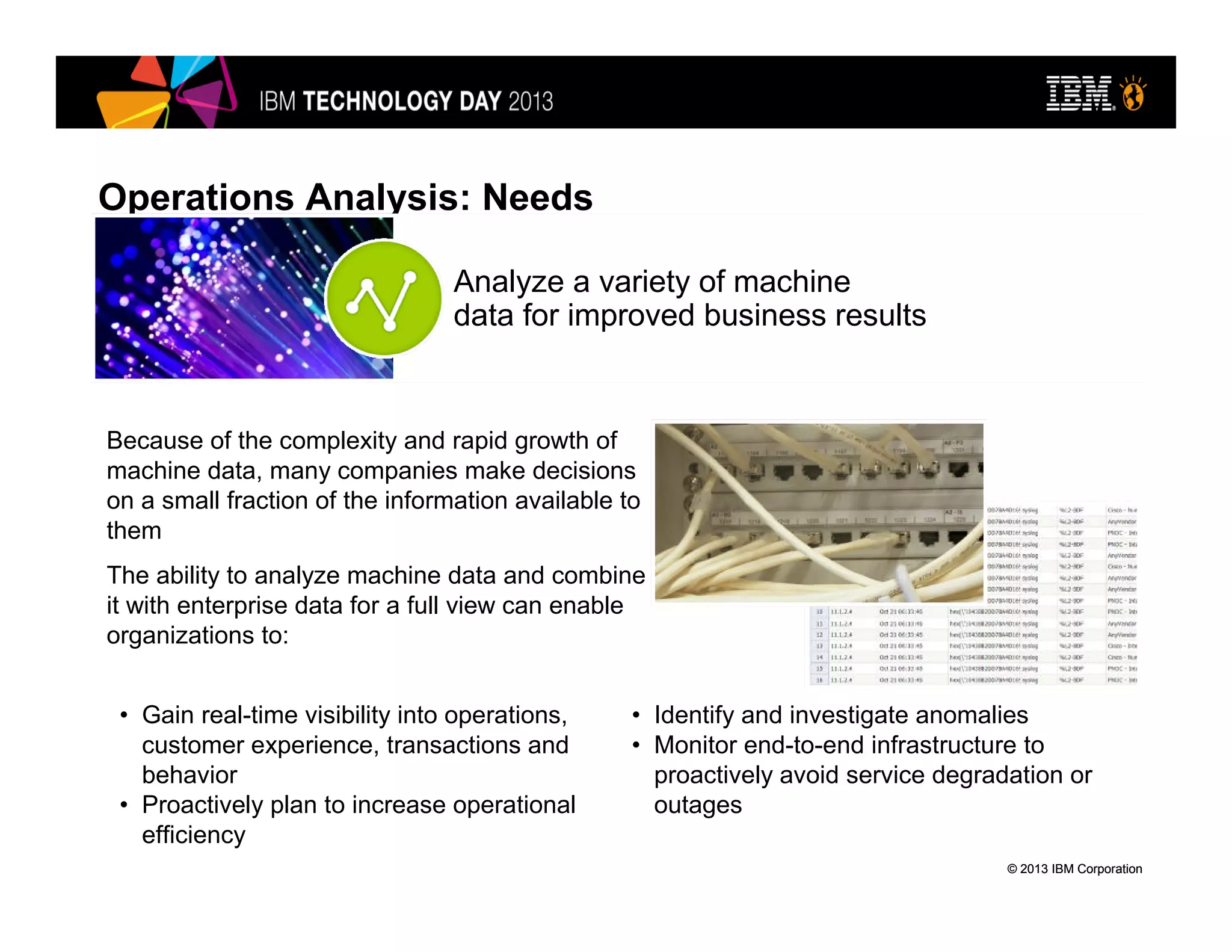© 2013 IBM Corporation© 2013 IBM Corporation
Operations Analysis: Needs
• Gain real-time visibility into operations,
customer experience, transactions and
behavior
• Proactively plan to increase operational
efficiency
Analyze a variety of machine
data for improved business results
Because of the complexity and rapid growth of
machine data, many companies make decisions
on a small fraction of the information available to
them
The ability to analyze machine data and combine
it with enterprise data for a full view can enable
organizations to:
• Identify and investigate anomalies
• Monitor end-to-end infrastructure to
proactively avoid service degradation or
outages
 