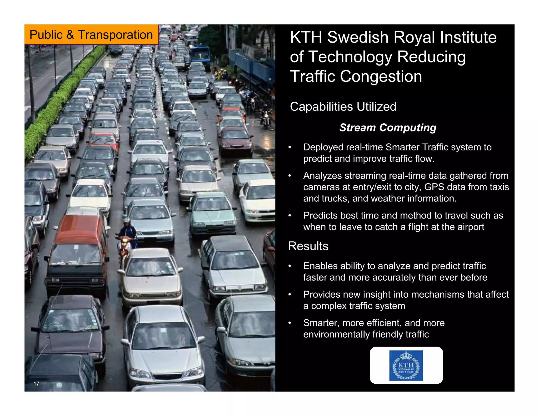 © 2013 IBM Corporation© 2013 IBM Corporation
17
KTH Swedish Royal Institute
of Technology Reducing
Traffic Congestion
• Deployed real-time Smarter Traffic system to
predict and improve traffic flow.
• Analyzes streaming real-time data gathered from
cameras at entry/exit to city, GPS data from taxis
and trucks, and weather information.
• Predicts best time and method to travel such as
when to leave to catch a flight at the airport
Results
• Enables ability to analyze and predict traffic
faster and more accurately than ever before
• Provides new insight into mechanisms that affect
a complex traffic system
• Smarter, more efficient, and more
environmentally friendly traffic
17
Capabilities Utilized
Stream Computing
Public & Transporation
 