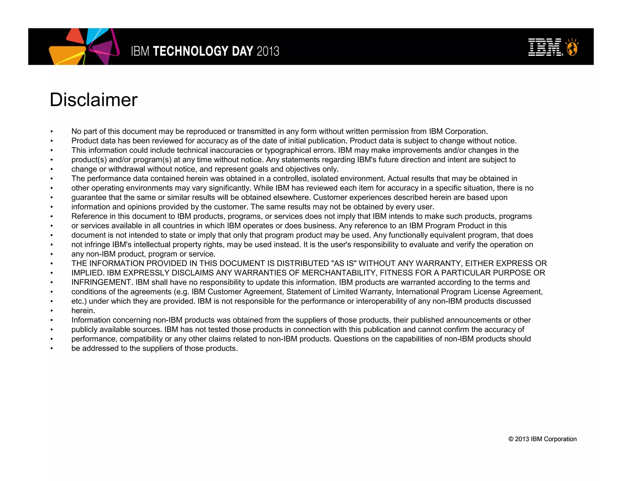 © 2013 IBM Corporation© 2013 IBM Corporation
Disclaimer
• No part of this document may be reproduced or transmitted in any form without written permission from IBM Corporation.
• Product data has been reviewed for accuracy as of the date of initial publication. Product data is subject to change without notice.
• This information could include technical inaccuracies or typographical errors. IBM may make improvements and/or changes in the
• product(s) and/or program(s) at any time without notice. Any statements regarding IBM's future direction and intent are subject to
• change or withdrawal without notice, and represent goals and objectives only.
• The performance data contained herein was obtained in a controlled, isolated environment. Actual results that may be obtained in
• other operating environments may vary significantly. While IBM has reviewed each item for accuracy in a specific situation, there is no
• guarantee that the same or similar results will be obtained elsewhere. Customer experiences described herein are based upon
• information and opinions provided by the customer. The same results may not be obtained by every user.
• Reference in this document to IBM products, programs, or services does not imply that IBM intends to make such products, programs
• or services available in all countries in which IBM operates or does business. Any reference to an IBM Program Product in this
• document is not intended to state or imply that only that program product may be used. Any functionally equivalent program, that does
• not infringe IBM's intellectual property rights, may be used instead. It is the user's responsibility to evaluate and verify the operation on
• any non-IBM product, program or service.
• THE INFORMATION PROVIDED IN THIS DOCUMENT IS DISTRIBUTED "AS IS" WITHOUT ANY WARRANTY, EITHER EXPRESS OR
• IMPLIED. IBM EXPRESSLY DISCLAIMS ANY WARRANTIES OF MERCHANTABILITY, FITNESS FOR A PARTICULAR PURPOSE OR
• INFRINGEMENT. IBM shall have no responsibility to update this information. IBM products are warranted according to the terms and
• conditions of the agreements (e.g. IBM Customer Agreement, Statement of Limited Warranty, International Program License Agreement,
• etc.) under which they are provided. IBM is not responsible for the performance or interoperability of any non-IBM products discussed
• herein.
• Information concerning non-IBM products was obtained from the suppliers of those products, their published announcements or other
• publicly available sources. IBM has not tested those products in connection with this publication and cannot confirm the accuracy of
• performance, compatibility or any other claims related to non-IBM products. Questions on the capabilities of non-IBM products should
• be addressed to the suppliers of those products.
 