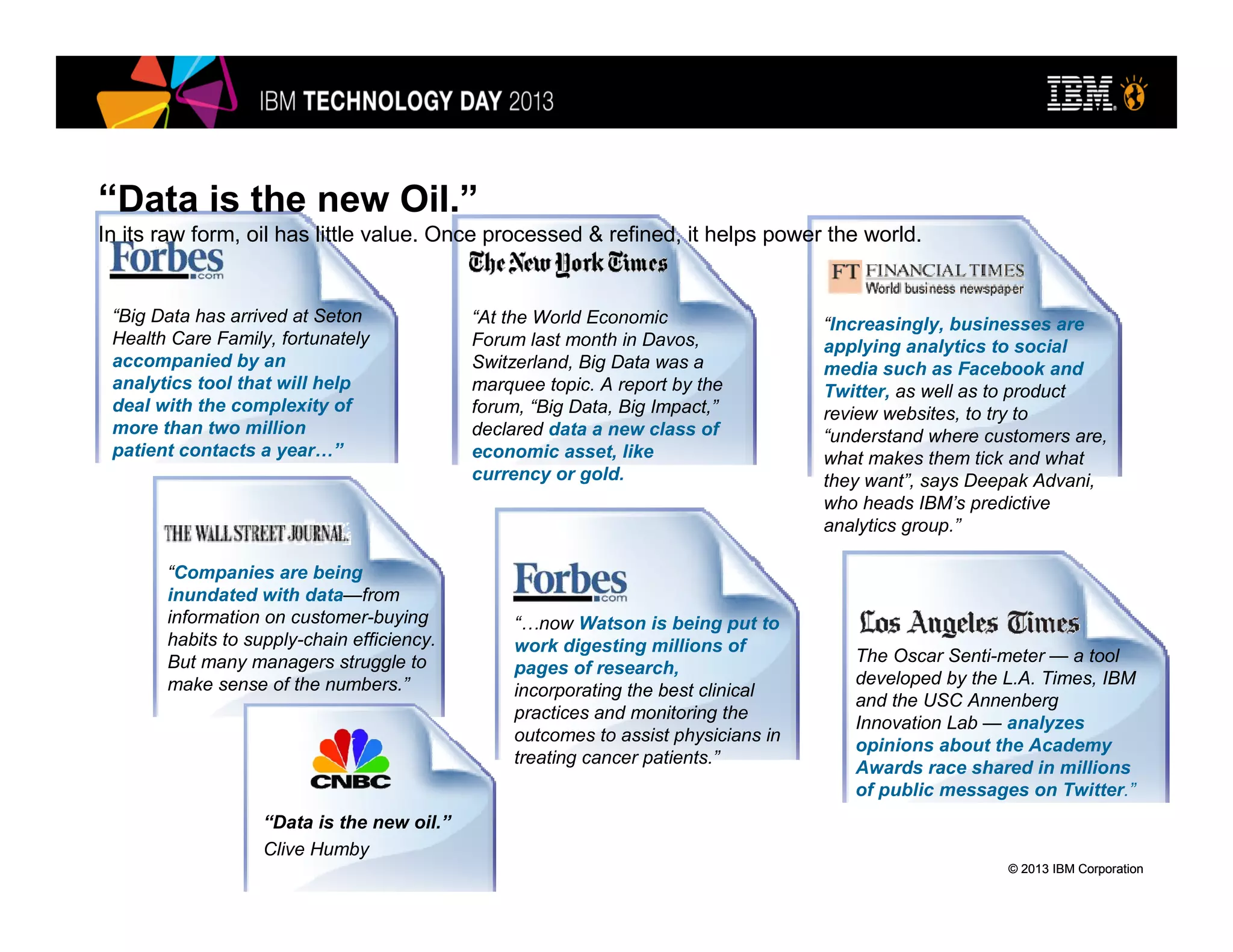 © 2013 IBM Corporation© 2013 IBM Corporation
“At the World Economic
Forum last month in Davos,
Switzerland, Big Data was a
marquee topic. A report by the
forum, “Big Data, Big Impact,”
declared data a new class of
economic asset, like
currency or gold.
“Companies are being
inundated with data—from
information on customer-buying
habits to supply-chain efficiency.
But many managers struggle to
make sense of the numbers.”
“Increasingly, businesses are
applying analytics to social
media such as Facebook and
Twitter, as well as to product
review websites, to try to
“understand where customers are,
what makes them tick and what
they want”, says Deepak Advani,
who heads IBM’s predictive
analytics group.”
“Big Data has arrived at Seton
Health Care Family, fortunately
accompanied by an
analytics tool that will help
deal with the complexity of
more than two million
patient contacts a year ”
“Data is the new oil.”
Clive Humby
The Oscar Senti-meter — a tool
developed by the L.A. Times, IBM
and the USC Annenberg
Innovation Lab — analyzes
opinions about the Academy
Awards race shared in millions
of public messages on Twitter.”
“Data is the new Oil.”
In its raw form, oil has little value. Once processed & refined, it helps power the world.
“ now Watson is being put to
work digesting millions of
pages of research,
incorporating the best clinical
practices and monitoring the
outcomes to assist physicians in
treating cancer patients.”
 