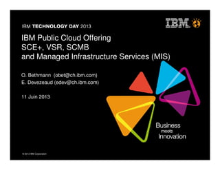 © 2013 IBM Corporation© 2013 IBM Corporation
IBM Public Cloud Offering
SCE+, VSR, SCMB
and Managed Infrastructure Services (MIS)
O. Bethmann (obet@ch.ibm.com)
E. Devezeaud (edev@ch.ibm.com)
11 Juin 2013
 