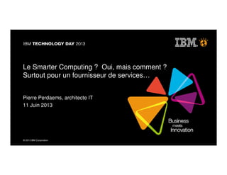 © 2013 IBM Corporation© 2013 IBM Corporation
Le Smarter Computing ? Oui, mais comment ?
Surtout pour un fournisseur de services…
Pierre Perdaems, architecte IT
11 Juin 2013
 