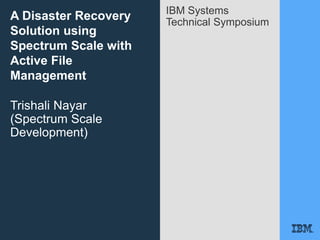 IBM Systems
Technical Symposium
A Disaster Recovery
Solution using
Spectrum Scale with
Active File
Management
Trishali Nayar
(Spectrum Scale
Development)
 