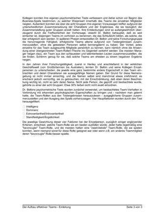 Kollegen konnten ihre eigenen psychometrischen Tests verbessern und daher schon vor Beginn des
Business-Spiels bestimmen, zu welcher Wesensart innerhalb des Teams die einzelnen Mitglieder
neigten. Außerdem konnten sie über die acht Gruppen ihre eigenen Voraussagen treffen aufgrund der
unterscheidlichen Zusammensetzung der Charaktere und der Ergebnisse, die sie bezüglich der
Zusammenstellung guter Gruppen erzielt hatten. Ihre Entdeckungen sind so außergewöhnlich über-
zeugend durch die Treffsicherheit der Vorhersage, obwohl Dr. Belbin behauptet, daß es weit
einfacher ist, diejenigen Teams im vorhinein zu benennen, die das Schlußlicht bilden, als solche, die
klar erfolgreich sein werden. In späteren Phasen entwickelten Dr. Belbin und seine Forschungsgruppe
die hervorragende Fähigkeit, erfolgreiche Teams alleine aufgrund von Testergebnissen zusam-
menzustellen, ohne die getesteten Personen selbst kennengelernt zu haben. Der Vorteil, jedes
einzelne für das Team ausgesuchte Mitgliede persönlich zu kennen, kann nämlich ohne die Anwen-
dung einer übergeordneten Team-Rollen-Theorie ins Gegenteil verkehrt werden: Die meisten Mana-
ger neigen dazu, ein Team aus den schlauesten und talentiertesten Leuten zusammenzustellen, die
sie finden. Schlimm genug für sie, daß solche Teams am ehesten zu einem negativen Ergebnis
neigen.
In den Jahren ihrer Forschungstätigkeit, zuerst in Henley und anschließend in der wirklichen
Geschäftswelt (von Großbritannien bis Australien), lernten Dr. Belbin und seine Kollegen Einzel-
personen zu unterscheiden, die jeweils eine ganz bestimmte andere Eigenschaft in das Team ein-
brachten und deren Charakteren sie aussagefähige Namen gaben. Der Grund für diese Namens-
gebung ist nicht immer einsichtig, und die Namen selbst sind manchmal etwas irreführend; es
erscheint jedoch vernünftig, sie zu gebrauchen, mit der Einschränkkung, daß eben deren Beschrei-
bung wichtig ist, nicht so sehr deren Name. Nicht jede Person, die geprüft und beobachtete wurde,
gehörte zu einer der acht Gruppen: Etwa 30% ließen sicht nicht exakt einordnen.
Dr. Belbins psychometrische Tests wurden zunächst verwendet, um beobachtetes Team-Verhalten in
Verbindung mit erkannten psychologischen Eigenschaften zu bringen und - nachdem man gelernt
hatte, die Team-Rollen aus den Testergebnissen herauszulesen - ausgeglichene Gruppen zusam-
menzustellen und den Ausgang des Spiels vorherzusagen. Vier Hauptfaktoren wurden durch den Test
herausgefiltert:
• Intelligenz
• Dominanz
• Extrovertiertheit/Introvertiertheit
• Standfestigkeit/Ängstlichkeit
Die jeweilige Gewichtung dieser vier Faktoren bei der Einzelperson, zuzüglich einiger ergänzender
Kriterien, entschied, welche Team-Rolle sie am besten ausfüllen würde. Jeder hatte regelmäßig eine
"bevorzugte" Team-Rolle, und die meisten hatten eine "zweit-liebste" Team-Rolle, die sie spielen
konnten, wenn niemand sonst für diese Rolle geeignet war oder wenn z.B. ein anderes Teammitglied
deren "bevorzugte" Rolle besser spielte.
Der Aufbau effektiver Teams - Einleitung Seite 3 von 3
 