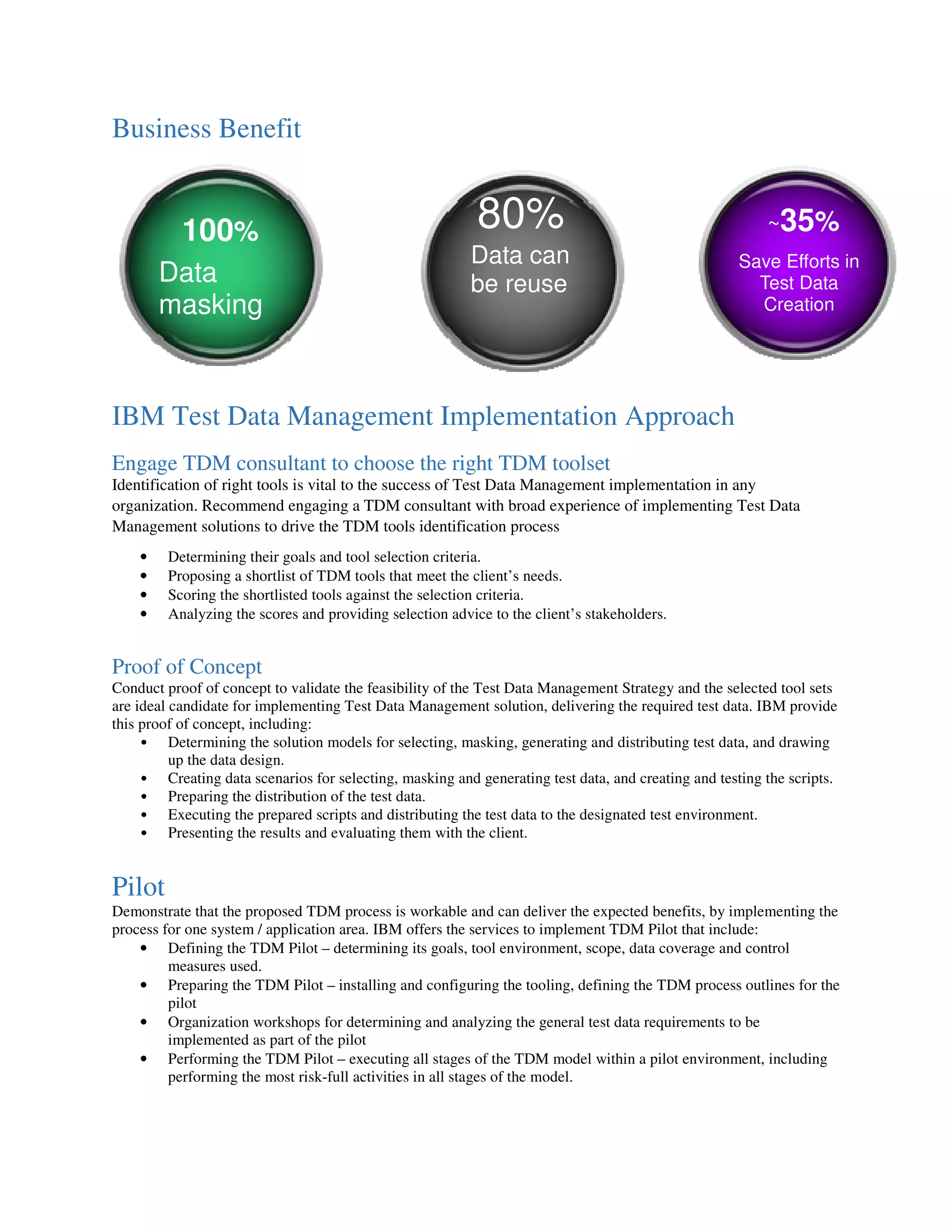 Business Benefit
IBM Test Data Management Implementation Approach
Engage TDM consultant to choose the right TDM toolset
Identification of right tools is vital to the success of Test Data Management implementation in any
organization. Recommend engaging a TDM consultant with broad experience of implementing Test Data
Management solutions to drive the TDM tools identification process
• Determining their goals and tool selection criteria.
• Proposing a shortlist of TDM tools that meet the client’s needs.
• Scoring the shortlisted tools against the selection criteria.
• Analyzing the scores and providing selection advice to the client’s stakeholders.
Proof of Concept
Conduct proof of concept to validate the feasibility of the Test Data Management Strategy and the selected tool sets
are ideal candidate for implementing Test Data Management solution, delivering the required test data. IBM provide
this proof of concept, including:
• Determining the solution models for selecting, masking, generating and distributing test data, and drawing
up the data design.
• Creating data scenarios for selecting, masking and generating test data, and creating and testing the scripts.
• Preparing the distribution of the test data.
• Executing the prepared scripts and distributing the test data to the designated test environment.
• Presenting the results and evaluating them with the client.
Pilot
Demonstrate that the proposed TDM process is workable and can deliver the expected benefits, by implementing the
process for one system / application area. IBM offers the services to implement TDM Pilot that include:
• Defining the TDM Pilot – determining its goals, tool environment, scope, data coverage and control
measures used.
• Preparing the TDM Pilot – installing and configuring the tooling, defining the TDM process outlines for the
pilot
• Organization workshops for determining and analyzing the general test data requirements to be
implemented as part of the pilot
• Performing the TDM Pilot – executing all stages of the TDM model within a pilot environment, including
performing the most risk-full activities in all stages of the model.
100%
Data
masking
80%
Data can
be reuse
~35%
Save Efforts in
Test Data
Creation
 