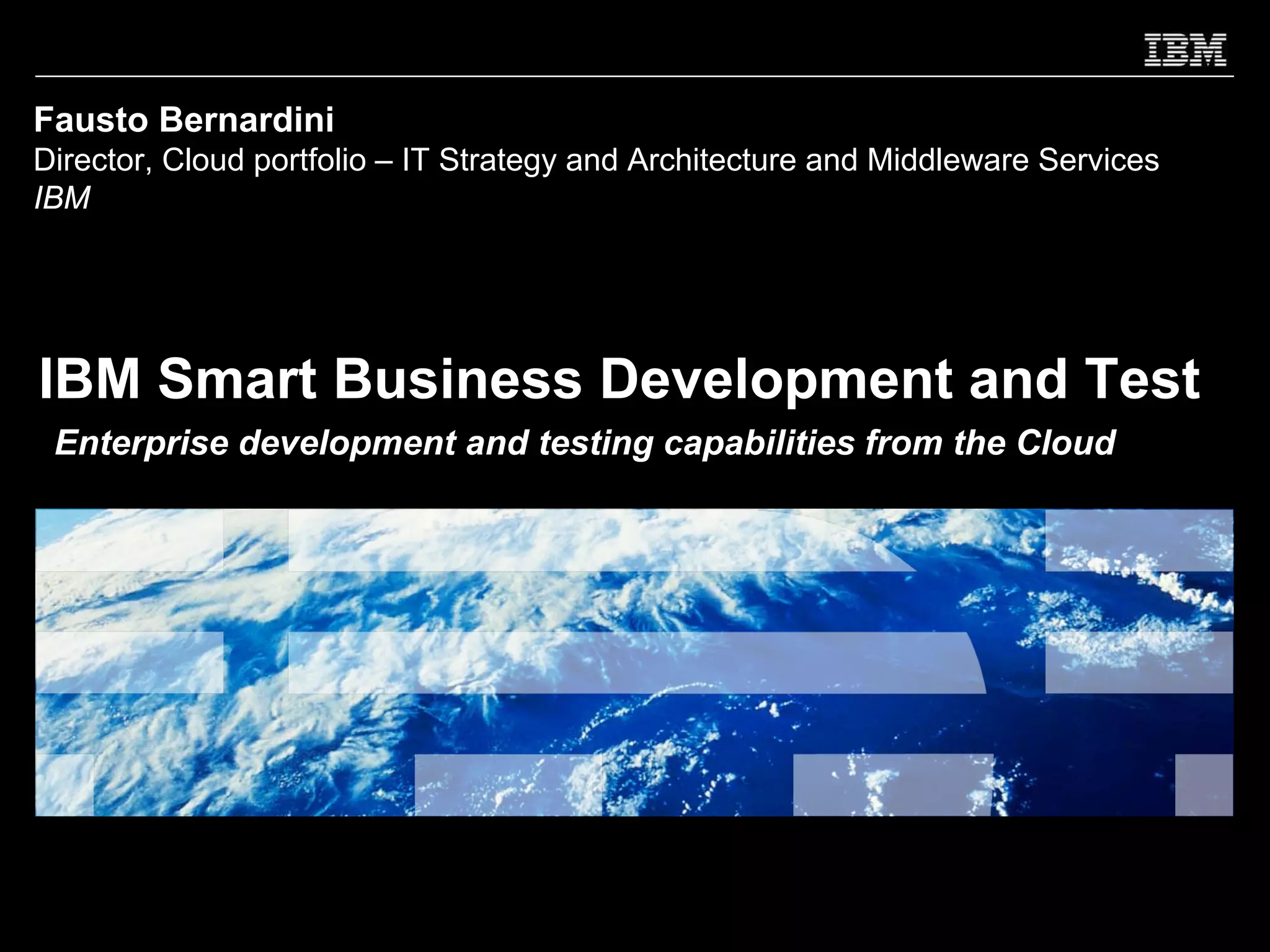 Fausto Bernardini
Director, Cloud portfolio – IT Strategy and Architecture and Middleware Services
IBM




IBM Smart Business Development and Test
 Enterprise development and testing capabilities from the Cloud
 