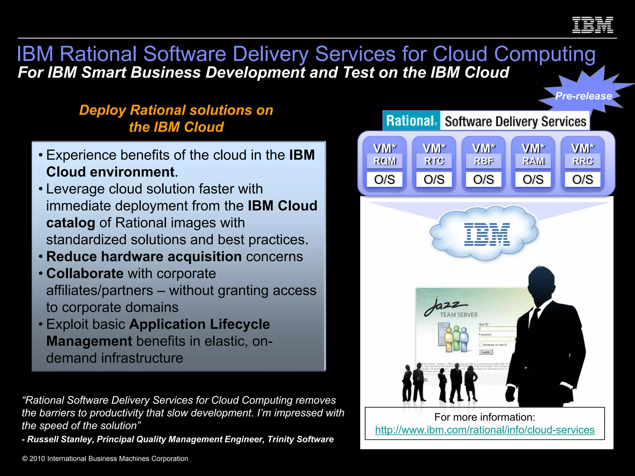 IBM Rational Software Delivery Services for Cloud Computing
For IBM Smart Business Development and Test on the IBM Cloud
                                                                                                                   Pre-release
                Deploy Rational solutions on
                       the IBM Cloud
                                                                             VM*       VM*       VM*        VM*       VM*
    • Experience benefits of the cloud in the IBM                            RQM       RTC        RBF       RAM        RRC
      Cloud environment.
                                                                             O/S       O/S       O/S        O/S        O/S
    • Leverage cloud solution faster with
      immediate deployment from the IBM Cloud
      catalog of Rational images with
      standardized solutions and best practices.
    • Reduce hardware acquisition concerns
    • Collaborate with corporate
      affiliates/partners – without granting access
      to corporate domains
    • Exploit basic Application Lifecycle
      Management benefits in elastic, on-
      demand infrastructure

“Rational Software Delivery Services for Cloud Computing removes
the barriers to productivity that slow development. I’m impressed with                    For more information:
the speed of the solution”                                                   http://www.ibm.com/rational/info/cloud-services
- Russell Stanley, Principal Quality Management Engineer, Trinity Software

© 2010 International Business Machines Corporation
 
