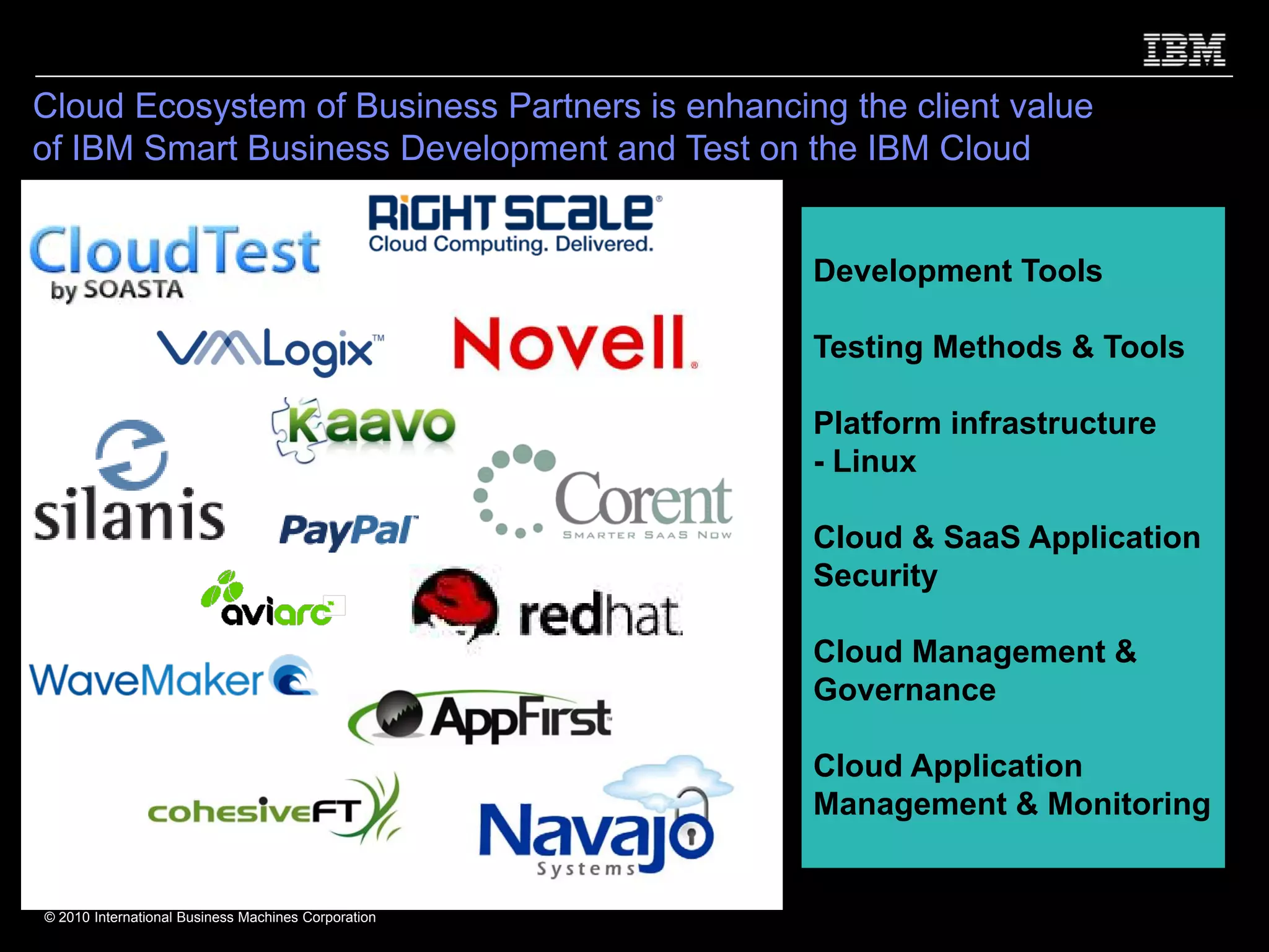 Cloud Ecosystem of Business Partners is enhancing the client value
of IBM Smart Business Development and Test on the IBM Cloud


                                                     Development Tools

                                                     Testing Methods & Tools

                                                     Platform infrastructure
                                                     - Linux

                                                     Cloud & SaaS Application
                                                     Security

                                                     Cloud Management &
                                                     Governance

                                                     Cloud Application
                                                     Management & Monitoring


© 2010 International Business Machines Corporation
 