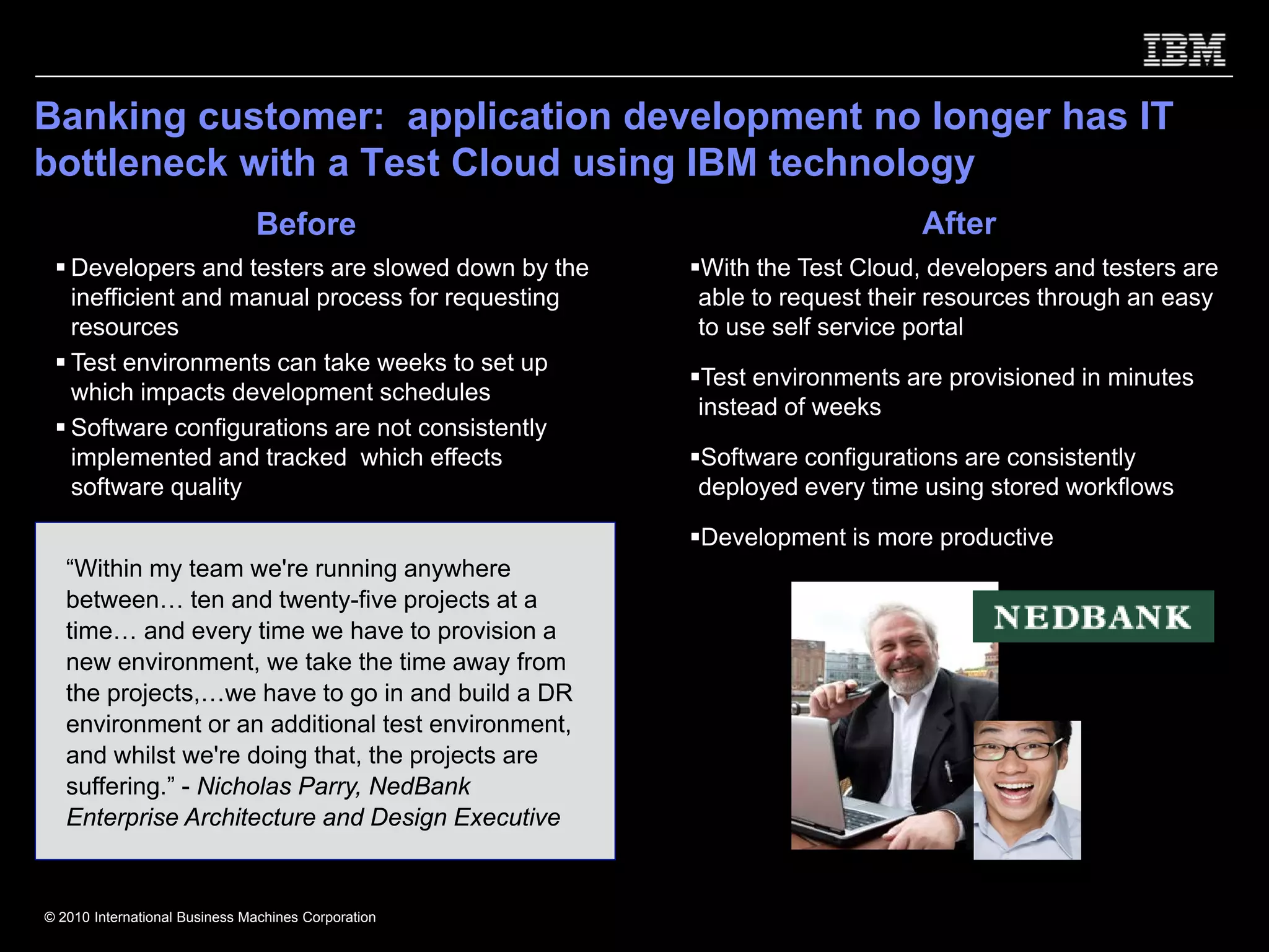 Banking customer: application development no longer has IT
bottleneck with a Test Cloud using IBM technology
                               Before                                    After
   Developers and testers are slowed down by the     With the Test Cloud, developers and testers are
   inefficient and manual process for requesting     able to request their resources through an easy
   resources                                         to use self service portal
   Test environments can take weeks to set up
                                                     Test environments are provisioned in minutes
   which impacts development schedules
                                                     instead of weeks
   Software configurations are not consistently
   implemented and tracked which effects             Software configurations are consistently
   software quality                                  deployed every time using stored workflows

                                                     Development is more productive
   “Within my team we're running anywhere
   between… ten and twenty-five projects at a
   time… and every time we have to provision a
   new environment, we take the time away from
   the projects,…we have to go in and build a DR
   environment or an additional test environment,
   and whilst we're doing that, the projects are
   suffering.” - Nicholas Parry, NedBank
   Enterprise Architecture and Design Executive


© 2010 International Business Machines Corporation
 
