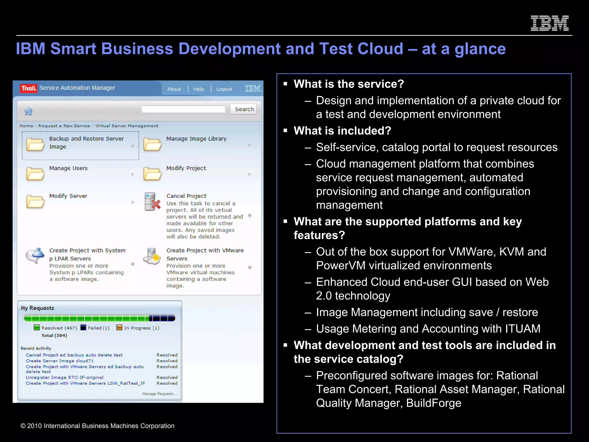 IBM Smart Business Development and Test Cloud – at a glance

                                                     What is the service?
                                                       – Design and implementation of a private cloud for
                                                         a test and development environment
                                                     What is included?
                                                       – Self-service, catalog portal to request resources
                                                       – Cloud management platform that combines
                                                         service request management, automated
                                                         provisioning and change and configuration
                                                         management
                                                     What are the supported platforms and key
                                                     features?
                                                       – Out of the box support for VMWare, KVM and
                                                         PowerVM virtualized environments
                                                       – Enhanced Cloud end-user GUI based on Web
                                                         2.0 technology
                                                       – Image Management including save / restore
                                                       – Usage Metering and Accounting with ITUAM
                                                     What development and test tools are included in
                                                     the service catalog?
                                                       – Preconfigured software images for: Rational
                                                         Team Concert, Rational Asset Manager, Rational
                                                         Quality Manager, BuildForge
© 2010 International Business Machines Corporation
 