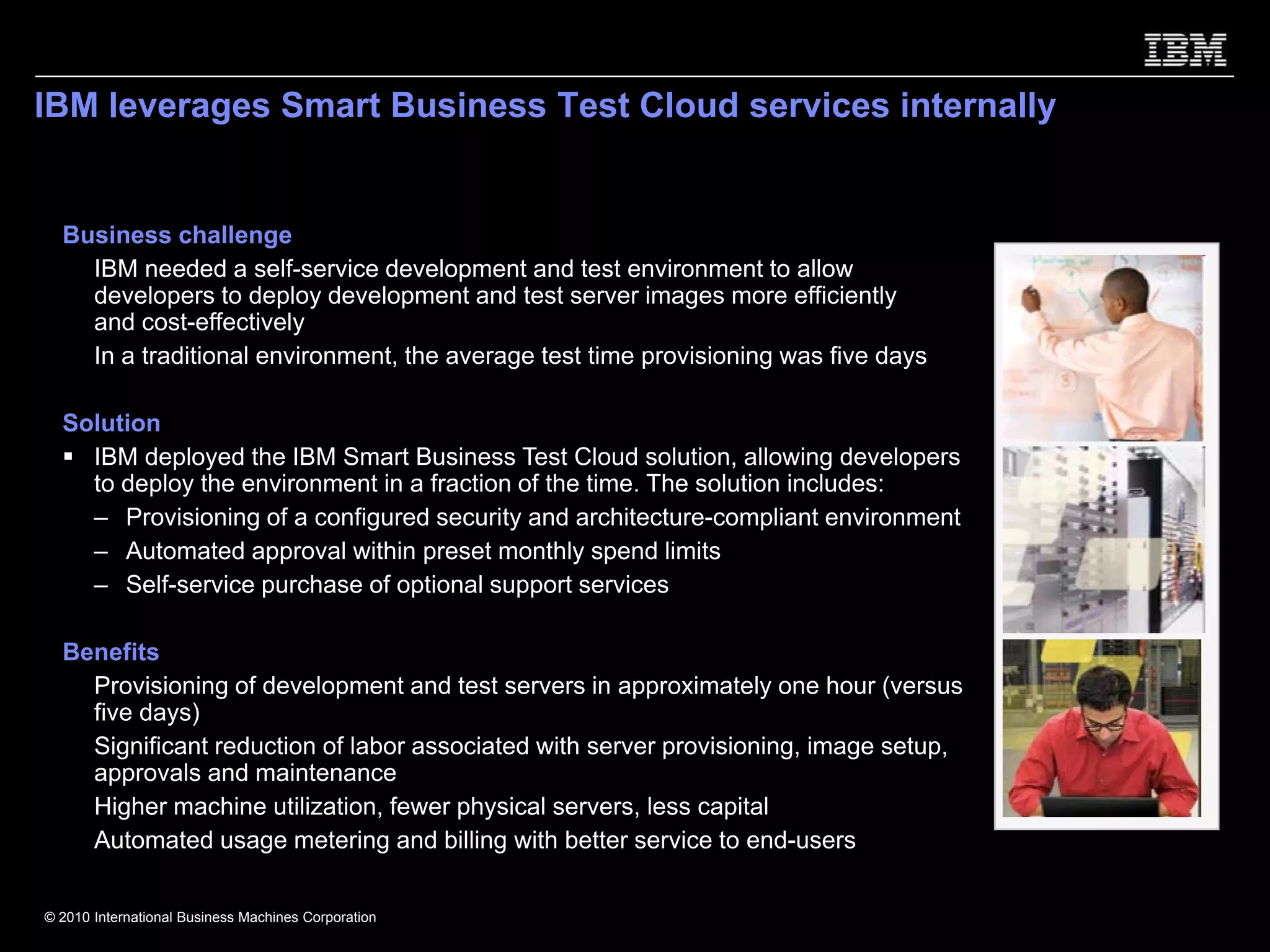IBM leverages Smart Business Test Cloud services internally


  Business challenge
    IBM needed a self-service development and test environment to allow
    developers to deploy development and test server images more efficiently
    and cost-effectively
    In a traditional environment, the average test time provisioning was five days

  Solution
    IBM deployed the IBM Smart Business Test Cloud solution, allowing developers
    to deploy the environment in a fraction of the time. The solution includes:
    – Provisioning of a configured security and architecture-compliant environment
    – Automated approval within preset monthly spend limits
    – Self-service purchase of optional support services

  Benefits
    Provisioning of development and test servers in approximately one hour (versus
    five days)
    Significant reduction of labor associated with server provisioning, image setup,
    approvals and maintenance
    Higher machine utilization, fewer physical servers, less capital
    Automated usage metering and billing with better service to end-users

© 2010 International Business Machines Corporation
 