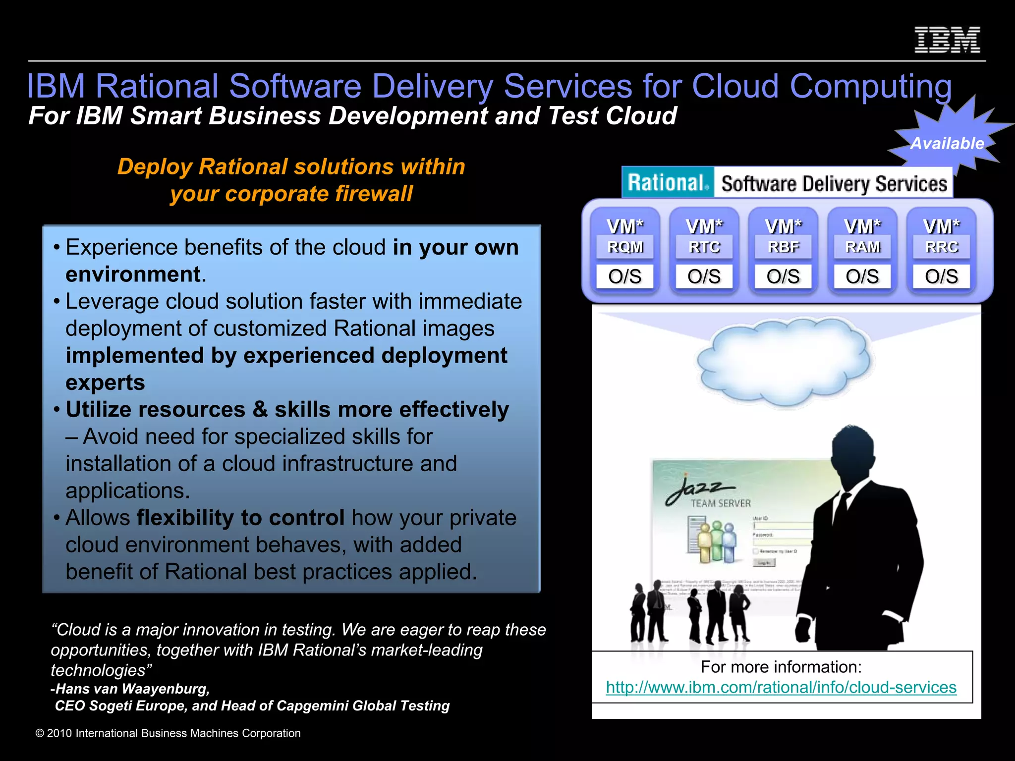 IBM Rational Software Delivery Services for Cloud Computing
For IBM Smart Business Development and Test Cloud
                                                                                                                Available
               Deploy Rational solutions within
                   your corporate firewall
                                                                        VM*       VM*        VM*       VM*        VM*
   • Experience benefits of the cloud in your own                       RQM        RTC       RBF       RAM        RRC
     environment.                                                       O/S       O/S        O/S        O/S       O/S
   • Leverage cloud solution faster with immediate
     deployment of customized Rational images
     implemented by experienced deployment
     experts
   • Utilize resources & skills more effectively
     – Avoid need for specialized skills for
     installation of a cloud infrastructure and
     applications.
   • Allows flexibility to control how your private
     cloud environment behaves, with added
     benefit of Rational best practices applied.

  “Cloud is a major innovation in testing. We are eager to reap these
  opportunities, together with IBM Rational’s market-leading
  technologies”                                                                      For more information:
  -Hans van Waayenburg,                                                 http://www.ibm.com/rational/info/cloud-services
   CEO Sogeti Europe, and Head of Capgemini Global Testing
© 2010 International Business Machines Corporation
 