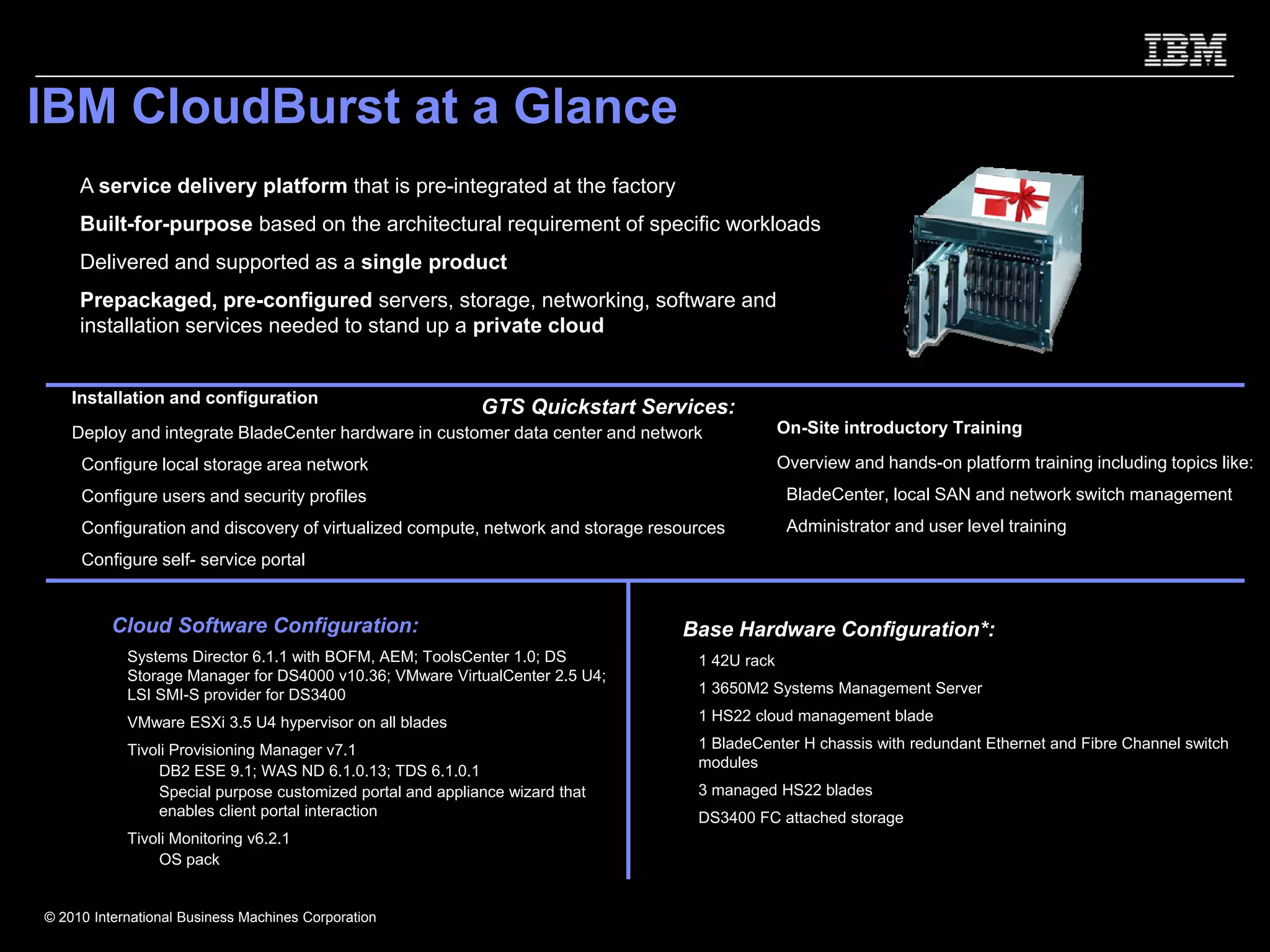 IBM CloudBurst at a Glance
     A service delivery platform that is pre-integrated at the factory
     Built-for-purpose based on the architectural requirement of specific workloads
     Delivered and supported as a single product
     Prepackaged, pre-configured servers, storage, networking, software and
     installation services needed to stand up a private cloud


    Installation and configuration
                                                            GTS Quickstart Services:
    Deploy and integrate BladeCenter hardware in customer data center and network              On-Site introductory Training

     Configure local storage area network                                                      Overview and hands-on platform training including topics like:
     Configure users and security profiles                                                      BladeCenter, local SAN and network switch management
     Configuration and discovery of virtualized compute, network and storage resources          Administrator and user level training
     Configure self- service portal


          Cloud Software Configuration:                                         Base Hardware Configuration*:
            Systems Director 6.1.1 with BOFM, AEM; ToolsCenter 1.0; DS            1 42U rack
            Storage Manager for DS4000 v10.36; VMware VirtualCenter 2.5 U4;
            LSI SMI-S provider for DS3400                                         1 3650M2 Systems Management Server

            VMware ESXi 3.5 U4 hypervisor on all blades                           1 HS22 cloud management blade

            Tivoli Provisioning Manager v7.1                                      1 BladeCenter H chassis with redundant Ethernet and Fibre Channel switch
                                                                                  modules
              – DB2 ESE 9.1; WAS ND 6.1.0.13; TDS 6.1.0.1
              – Special purpose customized portal and appliance wizard that       3 managed HS22 blades
                enables client portal interaction                                 DS3400 FC attached storage
            Tivoli Monitoring v6.2.1
              – OS pack


© 2010 International Business Machines Corporation
 