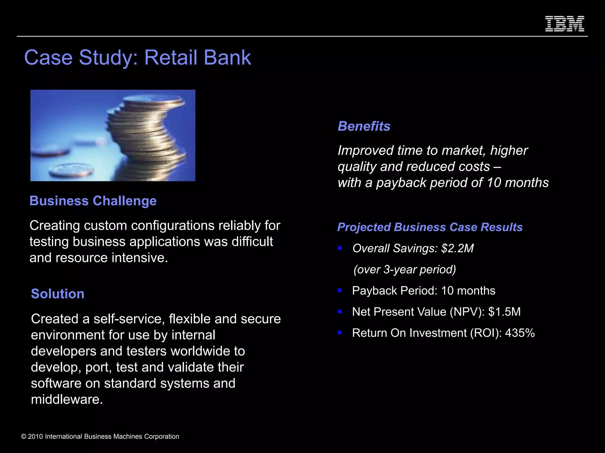 Case Study: Retail Bank


                                                     Benefits
                                                     Improved time to market, higher
                                                     quality and reduced costs –
                                                     with a payback period of 10 months
  Business Challenge
  Creating custom configurations reliably for        Projected Business Case Results
  testing business applications was difficult          Overall Savings: $2.2M
  and resource intensive.
                                                       (over 3-year period)

   Solution                                            Payback Period: 10 months
                                                       Net Present Value (NPV): $1.5M
   Created a self-service, flexible and secure
   environment for use by internal                     Return On Investment (ROI): 435%
   developers and testers worldwide to
   develop, port, test and validate their
   software on standard systems and
   middleware.

© 2010 International Business Machines Corporation
 