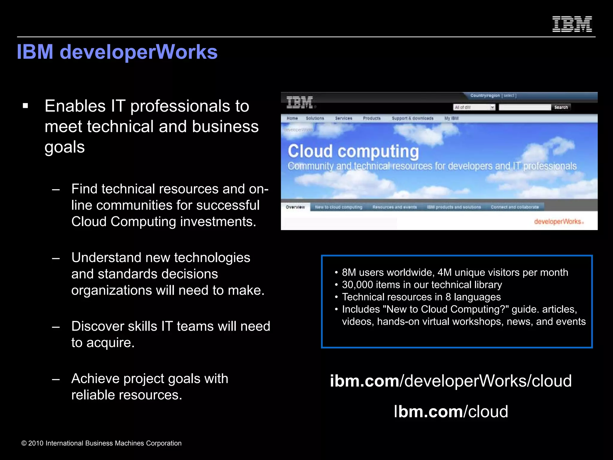 IBM developerWorks

       Enables IT professionals to
       meet technical and business
       goals

         – Find technical resources and on-
           line communities for successful
           Cloud Computing investments.

         – Understand new technologies
           and standards decisions                   •   8M users worldwide, 4M unique visitors per month
                                                     •   30,000 items in our technical library
           organizations will need to make.          •   Technical resources in 8 languages
                                                     •   Includes "New to Cloud Computing?" guide. articles,
                                                         videos, hands-on virtual workshops, news, and events
         – Discover skills IT teams will need
           to acquire.

         – Achieve project goals with                ibm.com/developerWorks/cloud
           reliable resources.
                                                                   Ibm.com/cloud
© 2010 International Business Machines Corporation
 