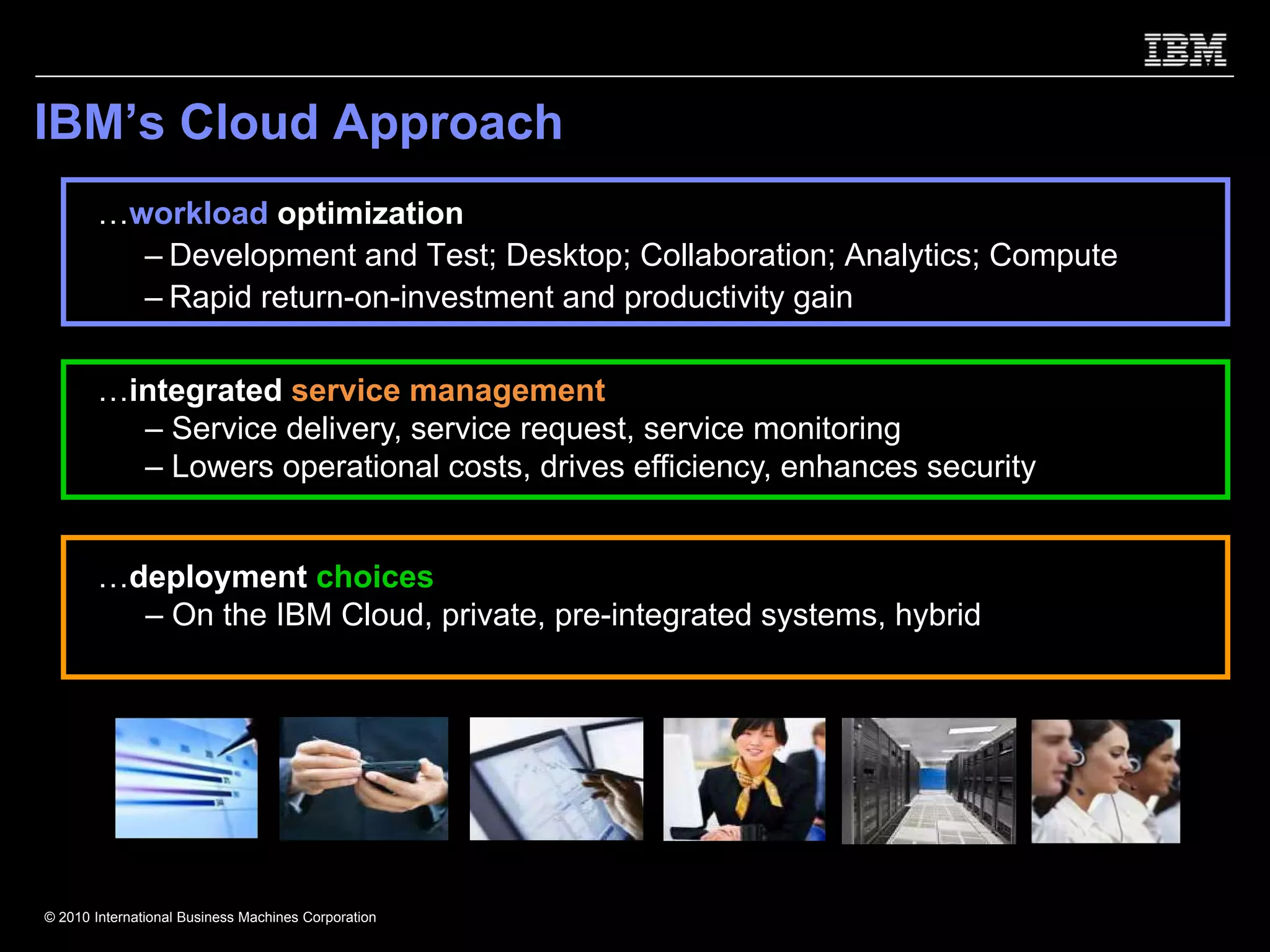 IBM’s Cloud Approach
       …workload optimization
         – Development and Test; Desktop; Collaboration; Analytics; Compute
         – Rapid return-on-investment and productivity gain

       …integrated service management
         – Service delivery, service request, service monitoring
         – Lowers operational costs, drives efficiency, enhances security


       …deployment choices
         – On the IBM Cloud, private, pre-integrated systems, hybrid




© 2010 International Business Machines Corporation
 
