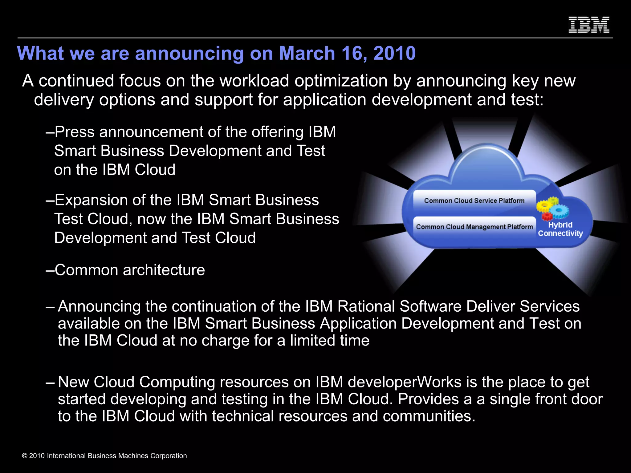 What we are announcing on March 16, 2010
A continued focus on the workload optimization by announcing key new
 delivery options and support for application development and test:
       –Press announcement of the offering IBM
        Smart Business Development and Test
        on the IBM Cloud
       –Expansion of the IBM Smart Business
        Test Cloud, now the IBM Smart Business
        Development and Test Cloud

       –Common architecture

       – Announcing the continuation of the IBM Rational Software Deliver Services
         available on the IBM Smart Business Application Development and Test on
         the IBM Cloud at no charge for a limited time

       – New Cloud Computing resources on IBM developerWorks is the place to get
         started developing and testing in the IBM Cloud. Provides a a single front door
         to the IBM Cloud with technical resources and communities.

© 2010 International Business Machines Corporation
 