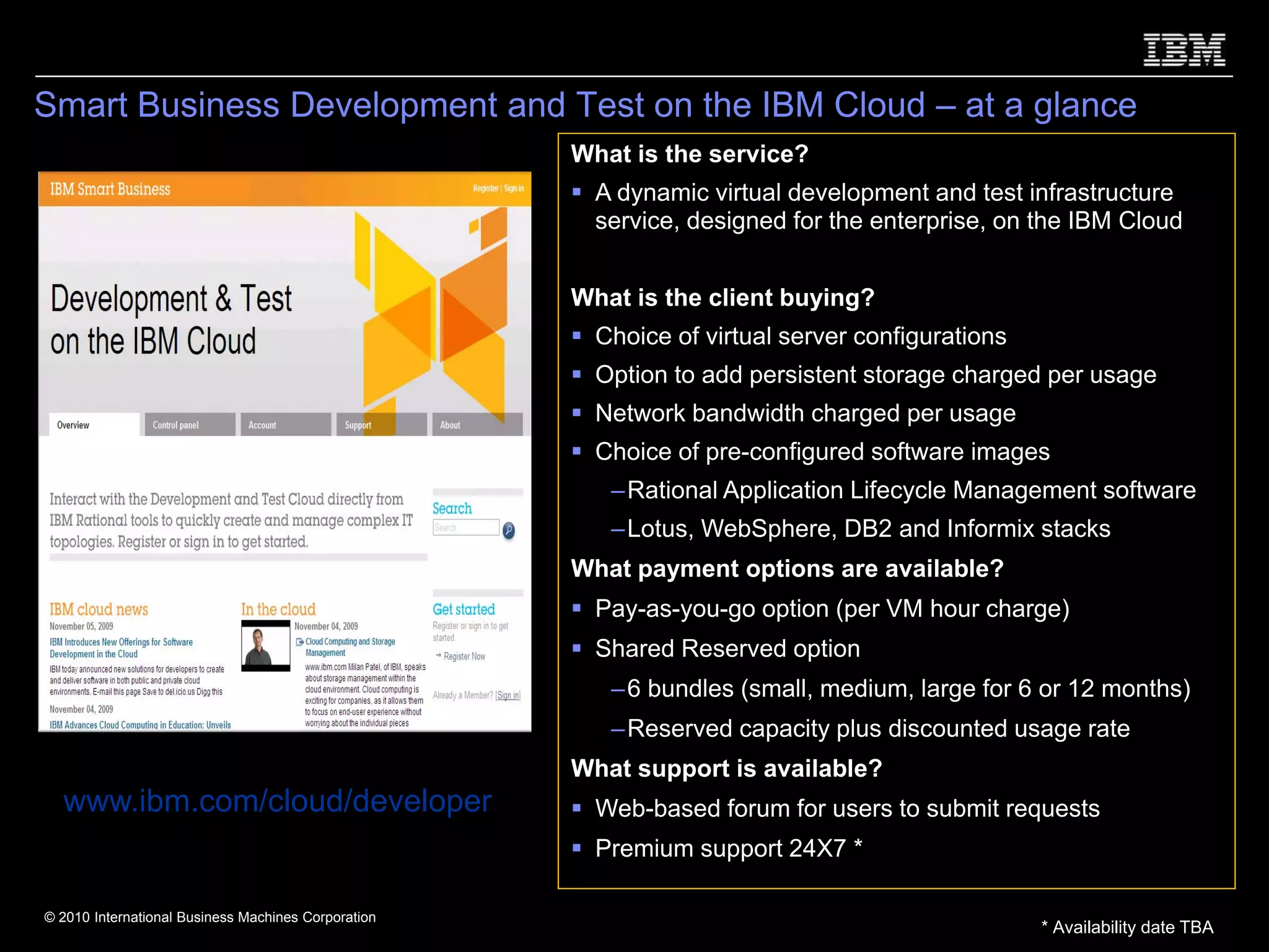 Smart Business Development and Test on the IBM Cloud – at a glance
                                                     What is the service?
                                                       A dynamic virtual development and test infrastructure
                                                       service, designed for the enterprise, on the IBM Cloud


                                                     What is the client buying?
                                                       Choice of virtual server configurations
                                                       Option to add persistent storage charged per usage
                                                       Network bandwidth charged per usage
                                                       Choice of pre-configured software images
                                                        – Rational Application Lifecycle Management software
                                                        – Lotus, WebSphere, DB2 and Informix stacks
                                                     What payment options are available?
                                                       Pay-as-you-go option (per VM hour charge)
                                                       Shared Reserved option
                                                        – 6 bundles (small, medium, large for 6 or 12 months)
                                                        – Reserved capacity plus discounted usage rate
                                                     What support is available?
  www.ibm.com/cloud/developer                          Web-based forum for users to submit requests
                                                       Premium support 24X7 *

© 2010 International Business Machines Corporation
                                                                                                 * Availability date TBA
 