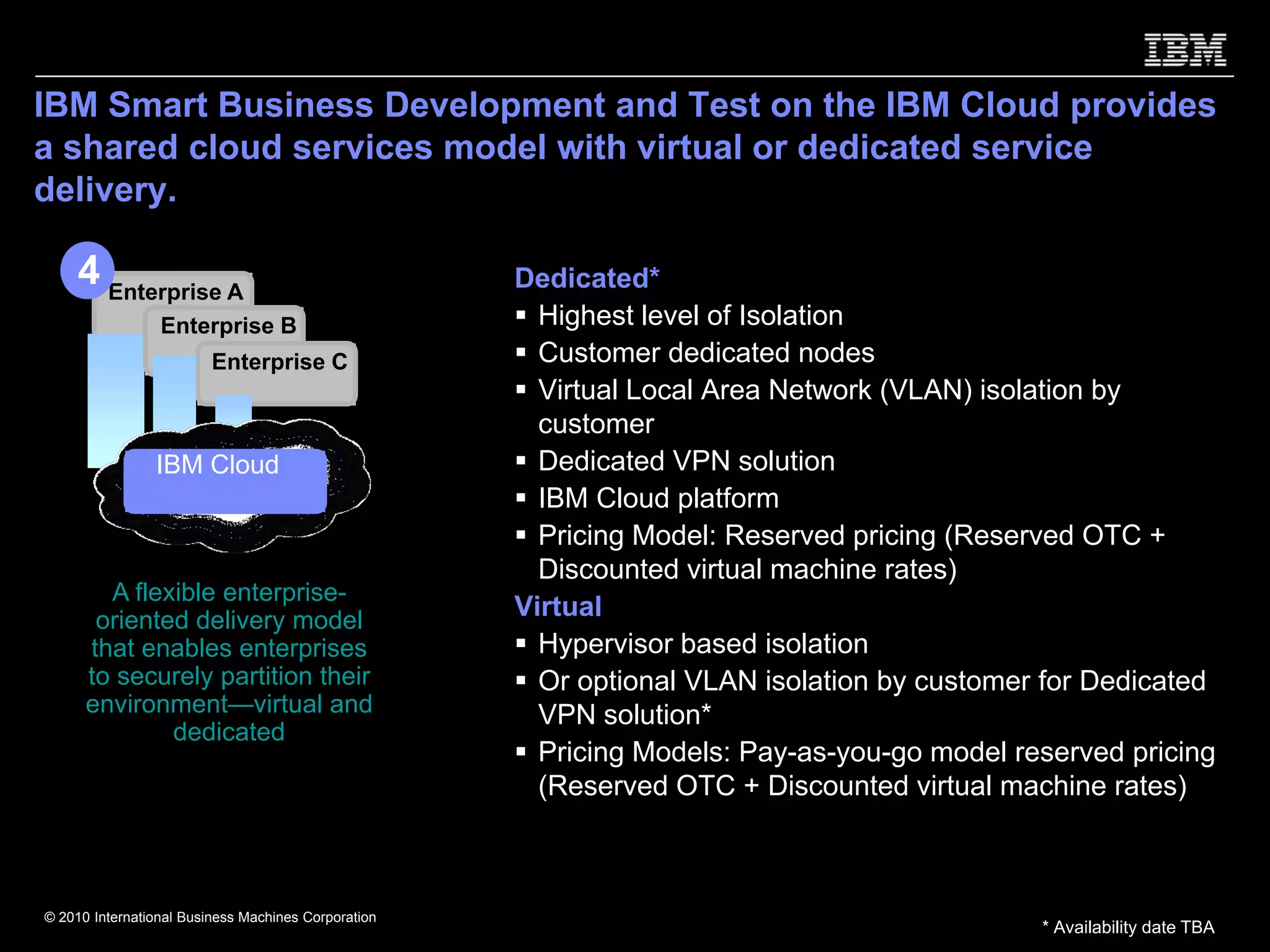 IBM Smart Business Development and Test on the IBM Cloud provides
a shared cloud services model with virtual or dedicated service
delivery.

     4 Enterprise A                                          Dedicated*
                 Enterprise B                                  Highest level of Isolation
                         Enterprise C                          Customer dedicated nodes
                                                               Virtual Local Area Network (VLAN) isolation by
                                                               customer
                IBM Cloud
                Shared Cloud                                   Dedicated VPN solution
                  Services                                     IBM Cloud platform
                                                               Pricing Model: Reserved pricing (Reserved OTC +
                                                               Discounted virtual machine rates)
        A flexible enterprise-
       oriented delivery model                               Virtual
      that enables enterprises                                 Hypervisor based isolation
      to securely partition their                              Or optional VLAN isolation by customer for Dedicated
      environment—virtual and                                  VPN solution*
              dedicated
                                                               Pricing Models: Pay-as-you-go model reserved pricing
                                                               (Reserved OTC + Discounted virtual machine rates)


   * Dedicated support is planned for future availability.
© 2010 International Business Machines Corporation
                                                                                                     * Availability date TBA
 