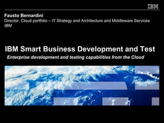 Fausto Bernardini
Director, Cloud portfolio – IT Strategy and Architecture and Middleware Services
IBM




IBM Smart Business Development and Test
 Enterprise development and testing capabilities from the Cloud
 