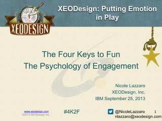 XEODesign: Putting Emotion
in Play
The Four Keys to Fun
The Psychology of Engagement
www.xeodesign.com
©2013 XEODesign Inc.
1
Nicole Lazzaro
XEODesign, Inc.
IBM September 25, 2013
@NicoleLazzaro
nlazzaro@xeodesign.com
#4K2F
 