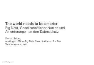 0
© 2013 IBM Corporation
The world needs to be smarter
Big Data, Gesellschaftlicher Nutzen und
Anforderungen an den Datenschutz
Dennis Seidel,
working at IBM as Big Data Cloud & Watson Biz Dev
These views are my own.
 