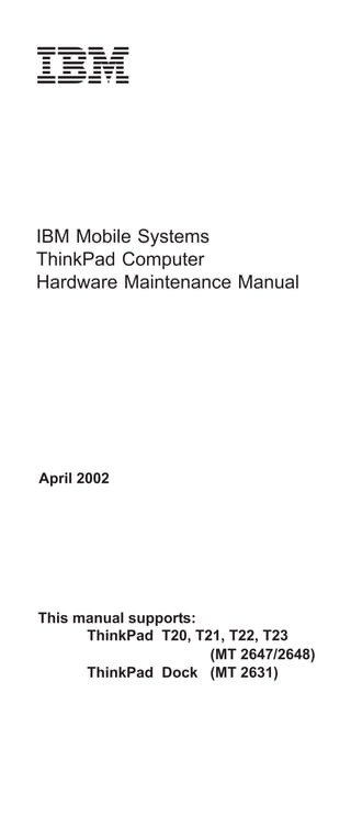IBM Mobile Systems
ThinkPad Computer
Hardware Maintenance Manual




April 2002




This manual supports:
      ThinkPad T20, T21, T22, T23
                      (MT 2647/2648)
      ThinkPad Dock (MT 2631)
 