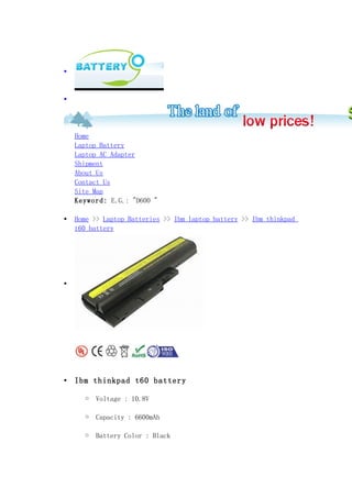 •



•




    Home
    Laptop Battery
    Laptop AC Adapter
    Shipment
    About Us
    Contact Us
    Site Map
    Keyword: E.G.: "D600 "

•   Home >> Laptop Batteries >> Ibm laptop battery >> Ibm thinkpad
    t60 battery




•




•   Ibm thinkpad t60 battery

       o   Voltage : 10.8V

       o   Capacity : 6600mAh

       o   Battery Color : Black
 
