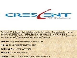 Crescent IT Solutions is established with the motto of providing interactive
learning of essential IT related business courses viz., SAP,SAS, Data
warehousing, QA, .Net, Java etc to anyone, at any time and at any place and
provides an easy, convenient and effective solution.
Visit Us: http://www.crescentits.com (OR)
Mail us @ training@crescentits.com
Toll Free No: 1-800-929-0849
Skype Id: crescent_demo1
Call Us: (01) 713-589-5479/2879, 704-248-2649
 