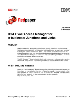 Redpaper
                                                                                             Axel Buecker
                                                                                            Ori Pomerantz


IBM Tivoli Access Manager for
e-business: Junctions and Links

Overview
                IBM® Tivoli® Access Manager for e-business can manage and enforce access control to
                Web-based resources located on Web servers or Web application servers. It uses “junctions”
                to identify and address those servers. When a user wants to access those resources, the
                browser uses a set of URL links that have to be translated because the back-end Web server
                uses different links. In this paper we explain how Tivoli Access Manager WebSEAL processes
                URLs from the back-end server and the client.

                This IBM Redpaper™ document is intended to help implementors and system administrators
                who need to configure Tivoli Access Manager WebSEAL to protect back-end Web servers.



URLs, links, and junctions
                WebSEAL is the Tivoli Access Manager reverse proxy component that is located between the
                Internet and the internal back-end servers. In Figure 1 on page 2, a browser requests a Web
                page using the URL https://<webseal>/Junction1/index.html. WebSEAL uses the junction
                name Junction1 to identify the back-end server and sends a request for
                http://ServerA/index.html.




© Copyright IBM Corp. 2009. All rights reserved.                                    ibm.com/redbooks      1
 
