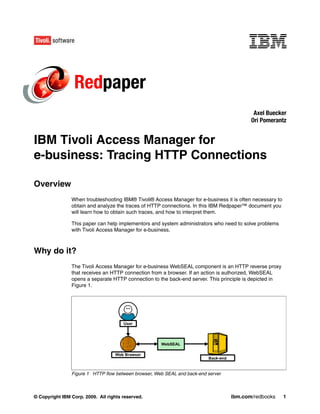 Redpaper
                                                                                            Axel Buecker
                                                                                           Ori Pomerantz


IBM Tivoli Access Manager for
e-business: Tracing HTTP Connections

Overview
                When troubleshooting IBM® Tivoli® Access Manager for e-business it is often necessary to
                obtain and analyze the traces of HTTP connections. In this IBM Redpaper™ document you
                will learn how to obtain such traces, and how to interpret them.

                This paper can help implementors and system administrators who need to solve problems
                with Tivoli Access Manager for e-business.



Why do it?
                The Tivoli Access Manager for e-business WebSEAL component is an HTTP reverse proxy
                that receives an HTTP connection from a browser. If an action is authorized, WebSEAL
                opens a separate HTTP connection to the back-end server. This principle is depicted in
                Figure 1.




                Figure 1 HTTP flow between browser, Web SEAL and back-end server



© Copyright IBM Corp. 2009. All rights reserved.                                   ibm.com/redbooks        1
 