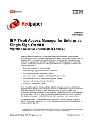 Redpaper
                                                                                                                 Axel Buecker
                                                                                                               Archit Lohokare


IBM Tivoli Access Manager for Enterprise
Single Sign-On v8.0
Migration Guide for Encentuate 3.4 and 3.5

                IBM® Tivoli® Access Manager for Enterprise Single Sign-On enables organizations to
                automate access to corporate information, strengthen security, and enforce compliance at the
                endpoints. With Tivoli Access Manager for Enterprise Single Sign-On, organizations can
                efficiently manage business risk, achieve regulatory compliance, decrease IT costs, and
                increase user efficiency. Tivoli Access Manager for Enterprise Single Sign-On delivers the
                following capabilities:
                      Strong authentication for all user groups
                      Enterprise single sign-on with workflow automation
                      Comprehensive session management ability
                      User-centric access tracking for audit and compliance reporting
                      Secure remote access for easy access anywhere, anytime
                      Integration with user provisioning technologies
                      Building of a strong digital identity

                Tivoli Access Manager for Enterprise Single Sign-On allows a transparent solution to be
                deployed with no change to the underlying infrastructure. Its foundation is built on the feature
                set in every version in an effort to better adapt itself to the changing IT needs in an
                organization. While the upgrades from one version to the next are designed to be automated
                and should require little to no execution of specialized upgrade scripts, there is a possibility
                that significant changes in product architecture might necessitate such manual actions.

                In this IBM Redpaper™ document we discuss the actions required to migrate an existing
                pre-v3.6 Encentuate1 deployment to a v8.0 or later deployment of Tivoli Access Manager for
                Enterprise Single Sign-On.


                1
                    Encentuate was the company that originally developed this application. They were acquired by IBM Tivoli Software
                    and the application was renamed to Tivoli Access Manager for Enterprise Single Sign-On.


© Copyright IBM Corp. 2009. All rights reserved.                                                       ibm.com/redbooks            1
 