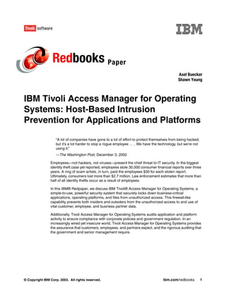 Redbooks Paper
                                                                                               Axel Buecker
                                                                                               Shawn Young



IBM Tivoli Access Manager for Operating
Systems: Host-Based Intrusion
Prevention for Applications and Platforms

                   “A lot of companies have gone to a lot of effort to protect themselves from being hacked,
                   but it’s a lot harder to stop a rogue employee … . We have the technology, but we’re not
                   using it.”
                   —The Washington Post, December 3, 2002

                Employees—not hackers, not viruses—present the chief threat to IT security. In the biggest
                identity theft case yet reported, employees stole 30,000 consumer financial reports over three
                years. A ring of scam artists, in turn, paid the employees $30 for each stolen report.
                Ultimately, consumers lost more than $2.7 million. Law enforcement estimates that more than
                half of all identity thefts occur as a result of employees.

                In this IBM® Redpaper, we discuss IBM Tivoli® Access Manager for Operating Systems, a
                simple-to-use, powerful security system that securely locks down business-critical
                applications, operating platforms, and files from unauthorized access. This firewall-like
                capability prevents both insiders and outsiders from the unauthorized access to and use of
                vital customer, employee, and business partner data.

                Additionally, Tivoli Access Manager for Operating Systems audits application and platform
                activity to ensure compliance with corporate policies and government regulation. In an
                increasingly wired yet insecure world, Tivoli Access Manager for Operating Systems provides
                the assurance that customers, employees, and partners expect, and the rigorous auditing that
                the government and senior management require.




© Copyright IBM Corp. 2003. All rights reserved.                                      ibm.com/redbooks         1
 
