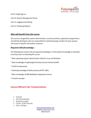 Unit 9: Single Sign-on
Unit 10: Session Management Server
Unit 11: Logging and Auditing
Unit 12: Producing Reports

Who will benefit from this course
This course is targeted for system administrators, security architects, application programmers,
and identity developers who are responsible for maintaining large numbers of users, groups,
and access to specific information resources.

Required skills/knowledge :
The following list contains the prerequisite knowledge or Tivoli product knowledge an attendee
must have prior to attending the course:
* Basic operating-system administrative skills for Linux and Windows
* Basic knowledge of Lightweight Directory Access Protocol (LDAP)
* TCP/IP fundamentals
* Working knowledge of Web protocols (HTTP, XML)
* Basic knowledge of IBM WebSphere Application Server
* Firewall concepts

Courses Offered in Our Training Institute:

•
•
•
•
•

Android
AIX Administration
Business Analyst
CCNA, CCNP Security
Citrix XenApp
www.futurepointtech.com
info@futurepointtech.com
040 6551274

 