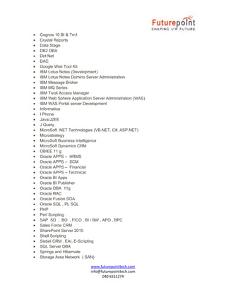 •
•
•
•
•
•
•
•
•
•
•
•
•
•
•
•
•
•
•
•
•
•
•
•
•
•
•
•
•
•
•
•
•
•
•
•
•
•
•
•
•
•
•

Cognos 10 BI & Tm1
Crystal Reports
Data Stage
DB2 DBA
Dot Net
DAC
Google Web Tool Kit
IBM Lotus Notes (Development)
IBM Lotus Notes Domino Server Administration
IBM Message Broker
IBM MQ Series
IBM Tivoli Access Manager
IBM Web Sphere Application Server Administration (WAS)
IBM WAS Portal server Development
Informatica
I Phone
Java/J2EE
J Query
MicroSoft .NET Technologies (VB.NET, C#, ASP.NET)
Microstrategy
MicroSoft Business Intelligence
MicroSoft Dynamics CRM
OBIEE 11 g
Oracle APPS – HRMS
Oracle APPS – SCM
Oracle APPS – Financial
Oracle APPS – Technical
Oracle BI Apps
Oracle BI Publisher
Oracle DBA 11g
Oracle RAC
Oracle Fusion SOA
Oracle SQL , PL SQL
PHP
Perl Scripting
SAP SD , BO , FICO , BI / BW , APO , BPC
Sales Force CRM
SharePoint Server 2010
Shell Scripting
Siebel CRM , EAI, E-Scripting
SQL Server DBA
Springs and Hibernate
Storage Area Network ( SAN)
www.futurepointtech.com
info@futurepointtech.com
040 6551274

 