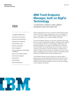 IBM Software                                                                                                              April 2011
Executive Summary




                                                         IBM Tivoli Endpoint
                                                         Manager, built on BigFix
                                                         Technology
                                                         A comprehensive solution to reduce endpoint
                                                         management cycles and security risks


                                                         When computing devices become so numerous and heterogeneous that
               A single solution for:                    it’s hard to tell what you have, whether they’re secure and compliant, or
                                                         how to manage them, IBM® Tivoli® Endpoint Manager provides an
           ●   Asset discovery and inventory             efficient, cost-effective way to maintain visibility and control.
           ●   Software and patch distribution
                                                         Using Tivoli Endpoint Manager, you can better understand and manage
           ●   Operating system deployment
                                                         the status of all your organization’s endpoints, including network-attached
           ●   Remote desktop control                    servers and desktops, Internet-connected laptops, mobile devices, and
           ●   Software usage analysis                   specialized equipment such as point-of-sale (POS) devices, ATMs and
                                                         self-service kiosks. You can signiﬁcantly reduce the resources needed to
           ●   Power management
                                                         manage your infrastructure, automate remediation of endpoint issues,
           ●   Security conﬁguration and vulnerability   reduce tech support calls and increase user satisfaction. And you can do it
               management                                all from a single management console for endpoints running Microsoft®
           ●   Security and compliance analytics         Windows®, UNIX®, Linux® and Mac operating systems.

           ●   Anti-malware management
                                                         Tivoli Endpoint Manager provides organizations with the ability to
           ●   Web protection                            gather, process and store endpoint information in real time. Even across
           ●   Personal ﬁrewall
                                                         globally distributed networks and slow connections, it delivers uniﬁed,
                                                         simpliﬁed and streamlined capabilities that can overcome the challenges
           ●   Network self quarantine                   of size, complexity and distance.
 