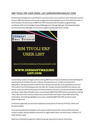 IBM TIVOLI ERP USER EMAIL LIST-GERMANYMAILINGLIST.COM
At Germanymailinglist we trustthatthere isjudiciousnessinourcustomerswhentheyputresources
intoour IBMTivoli selleremail recordsasopposedtoattemptingtosource informationall alone.In
the firstplace,the clientbase of IBMTivoli ERPframeworkadministration programmingis
worldwide.Withitemslike MaximoAssetManagement,Storage Manager,WorkloadScheduler,
Service AutomationManager,the focusedongatheringof people base isbroad.
A promotingrundownof organizationsutilizingIBMTivoli will assistadvertiserswithidentifyingthe
correct groupof onlookersbyarea,industry,SICcode andso on inorderto contact them
adequately.Havingservedthe marketforover10 yearswe have the assetandabilitiestosource
informationfromthisbroadpool over the USA,UK, Canada,Australiaanddifferentnations,and
bolstercustomerswithcontactpointsof interestthatare relevant.f youare worriedaboutleadage
and deals,make ideal utilizationof ourconsentbasedIBMTIVOLIERP businessaccomplicesmailing
index.We covereachindustryandbusinessvertical whilescanningforreasonable advertising
information.The strikinghighlightsof oursavvy,modifiedIBMTIVOLIERP merchantemail
advertisinglistare:
Confirmed,approved,precise andexceptional contactpointsof interestof clients,clientsand
businessexperts
Verysectionedproficientdatabase withcontactsubtle elementslike-name andtitle,business
contact number,physical addressandemail id,organizationname,size andincome,industry,SIC
code and thensome
Routinelyrefreshedthroughtele-checktoevacuate copyanderroneousinformation
 