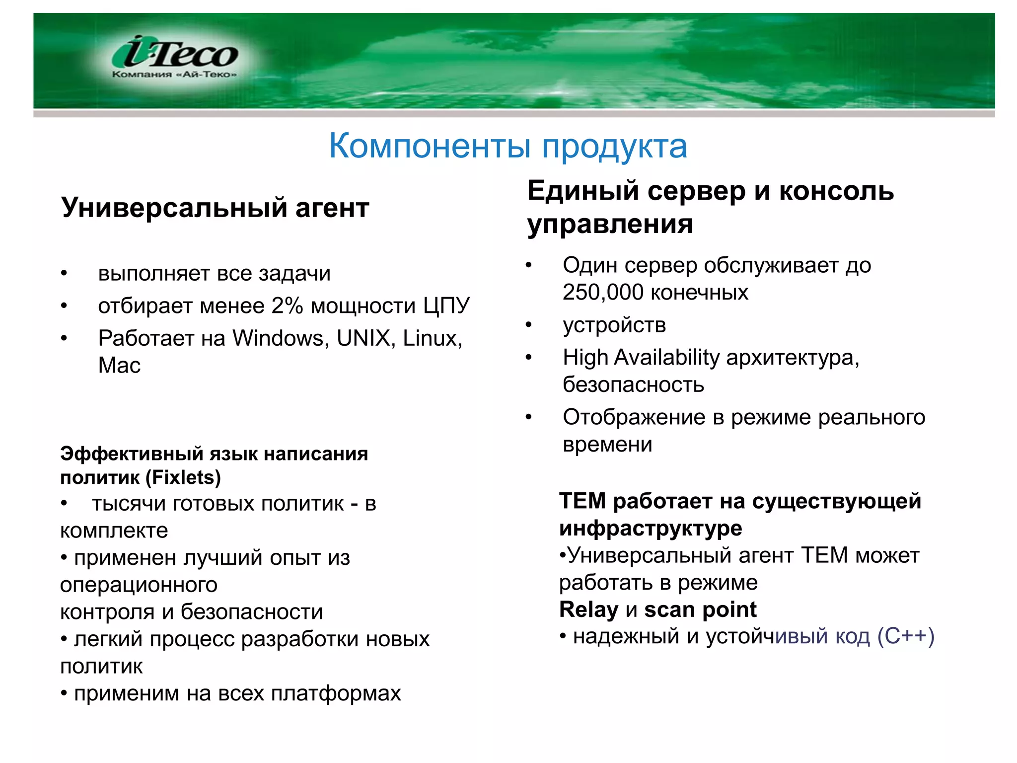 Компоненты продукта
                                        Единый сервер и консоль
Универсальный агент
                                        управления
•   выполняет все задачи                •   Один сервер обслуживает до
                                            250,000 конечных
•   отбирает менее 2% мощности ЦПУ
                                        •   устройств
•   Работает на Windows, UNIX, Linux,
    Mac                                 •   High Availability архитектура,
                                            безопасность
                                        •   Отображение в режиме реального
Эффективный язык написания                  времени
политик (Fixlets)
• тысячи готовых политик - в                TEM работает на существующей
комплекте                                   инфраструктуре
• применен лучший опыт из                   •Универсальный агент TEM может
операционного                               работать в режиме
контроля и безопасности                     Relay и scan point
• легкий процесс разработки новых           • надежный и устойчивый код (С++)
политик
• применим на всех платформах
 